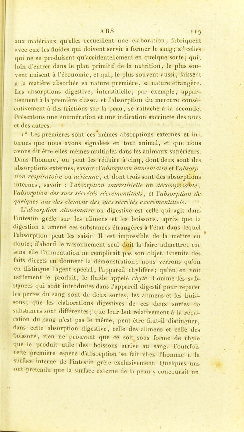 aux matériaux qu'elles recueillent une élaboration, fabriquent avec eux les fluides qui doivent servir à former le sang; 2° celles qui ne se produisent qu'accidentellement en quelque sorte; qui, loin d'entrer dans le plan primitif de ta nutrition, le plus sou- vent nuisent à l'économie, et qui, le plus souvent aussi, laissent à la matière absorbée sa nature première, sa nature étrangère. Les absorptions digestive, interstitielle, par exemple, appar- tiennent à la première classe, et l'absorption du mercure consé- cutivement à des frictions sur la peau, se rattache à la seconde. Présentons une énumération et une indication succincte des unes et des autres. i° Les premières sont ces'mêmes absorptions externes et in- ternes que nous avons signalées en tout animal, et que nous avons dit être elles-mêmes multiples dans les animaux supérieurs. Dans l'homme, on peut les réduire à cinq, dont deux sont des absorptions externes, savoir : l'absorption alimentaire et l'absorp- tion respiratoire ou aérienne, et dont trois sont des absorptions internes , savoir : l'absorption interstitielle ou décomposante, 1'absorption des sucs sécrétés récrémentitiels, et l'absorption de quelques- uns des élémens des sucs sécrétés excrémenliliels\ L'absorption alimentaire ou digestive est celle qui agit dans l'intestin grêle sur les alimens et les boissons, après que la digestion a amené ces substances étrangères à l'état dans lequel l'absorption peut les saisir. Il est impossible de la mettre en doute; d'abord le raisonnement seul doit la faire admettre, car sans elle l'alimentation ne remplirait pas son objet. Ensuite des faits directs en donnent la démonstration; nous verrons qu'on en distingue l'agent spécial, l'appareil chylifère; qu'on en voit nettement le produit, le fluide appelé chyle. Comme les sub- stances qui sont introduites dans l'appareil digestif pour réparer les pertes du sang sont de deux sortes, les alimens et les bois- sons; que les élaborations digestives de ces deux sortes de substances sont différentes; que leur but relativement à la répa- ration du sang n'est pas le même, peut-être faut-il distinguer, dans cette absorption digestive, celle des alimens et celle des boissons, rien ne prouvant que ce soit sous forme de chyle que le produit utile des boissons arrive au sang. Toutefois cette première espèce d'absorption se fait chez l'homme à la surface interne de l'intestin grêle exclusivement. Quelques-uns ont prétendu que la surface externe de la peau y concourait un