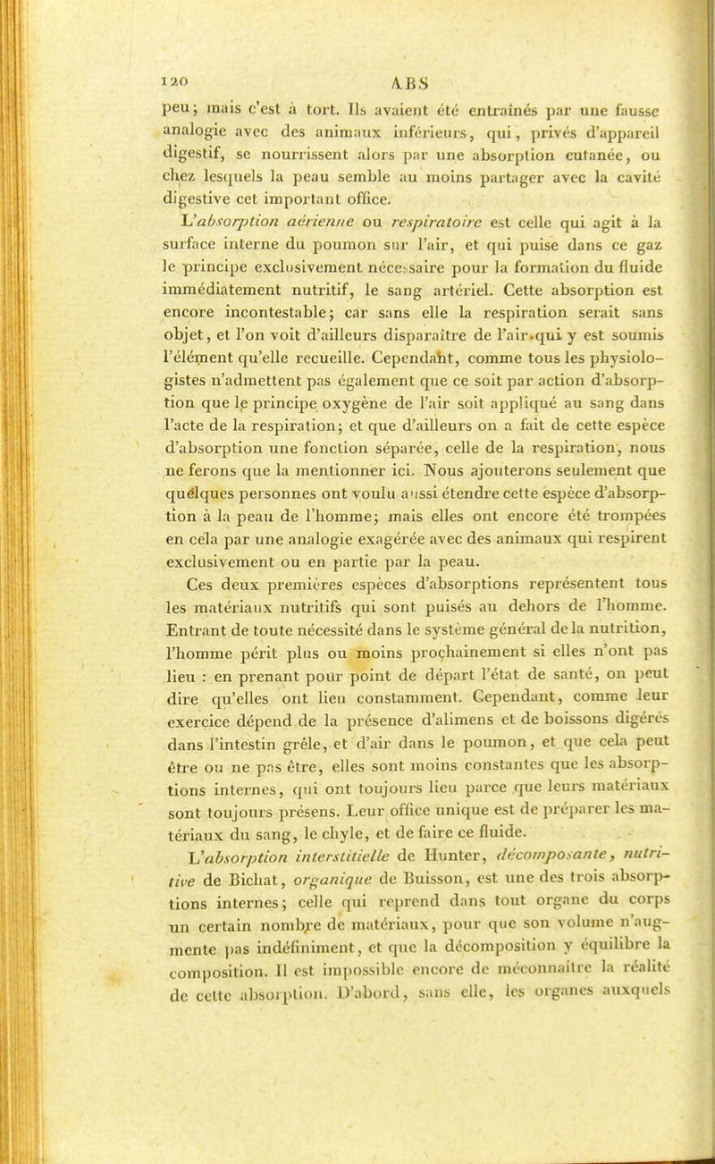 lao A.BS peu; mais c'est à tort. Ils avaient été entraînés par une fausse analogie avec des animaux inférieurs, qui, privés d'appareil digestif, se nourrissent alors par une absorption cutanée, ou chez lestpiels la peau semble au moins partager avec la cavité digestive cet important office. L'absorption aérienne ou respiratoire est celle qui agit à la surface interne du poumon sur l'air, et qui puise dans ce gaz le principe exclusivement néce.-saire pour la formation du fluide immédiatement nutritif, le sang artériel. Cette absorption est encore incontestable; car sans elle la respiration serait sans objet, et l'on voit d'ailleurs disparaître de l'air.qui y est soumis l'élément qu'elle recueille. Cependant, comme tous les physiolo- gistes n'admettent pas également que ce soit par action d'absorp- tion que le principe oxygène de l'air soit appliqué au sang dans l'acte de la respiration; et que d'ailleurs on a fait de cette espèce d'absorption une fonction séparée, celle de la respiration, nous ne ferons que la mentionner ici. Nous ajouterons seulement que quelques personnes ont voulu a'issi étendre cette espèce d'absorp- tion à la peau de l'homme; mais elles ont encore été trompées en cela par une analogie exagérée avec des animaux qui respirent exclusivement ou en partie par la peau. Ces deux premières espèces d'absorptions représentent tous les matériaux nutritifs qui sont puisés au dehors de l'homme. Entrant de toute nécessité dans le système général delà nutrition, l'homme périt plus ou moins prochainement si elles n'ont pas lieu : en prenant pour point de départ l'état de santé, on peut dire qu'elles ont lieu constamment. Cependant, comme leur exercice dépend de la présence d'alimens et de boissons digérés dans l'intestin grêle, et d'air dans le poumon, et que cela peut être ou ne pas être, elles sont moins constantes que les absorp- tions internes, qui ont toujours lieu parce que leurs matériaux sont toujours présens. Leur office unique est de préparer les ma- tériaux du sang, le chyle, et de faire ce fluide. L'absorption interstitielle de Hunter, décomposante, nutri- tive de Bichat, organique de Buisson, est une des trois absorp- tions internes; celle qui reprend dans tout organe du corps un certain nombre de matériaux, pour que son volume n'aug- mente pas indéfiniment, et que la décomposition y équilibre la composition. Il est impossible encore de méconnaître la réalité de celte absorption. D'abord, sans elle, les organes auxquels