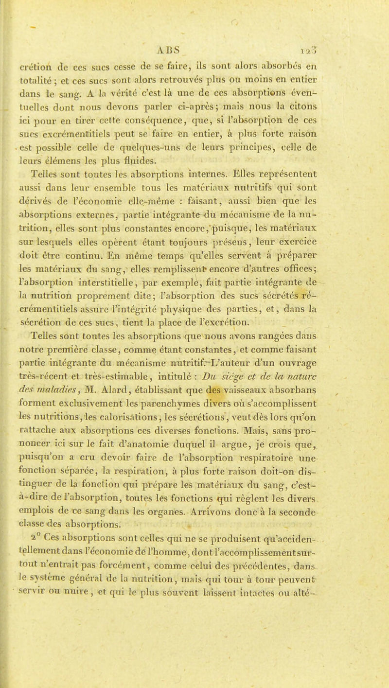 ABS i>; crétion de ces sucs cesse de se faire, ils sont alors absorbés en totalité ; et ces sucs sont alors retrouvés plus ou moins en entier dans le sang. A la vérité c'est là une de ces absorptions éven- tuelles dont nous devons parler ci-après; mais nous la citons ici pour en tirer celte conséquence, que, si l'absorption de ces sucs excrémentiticls peut se faire en entier, à plus forte raison est possible celle de quelques-uns de leurs principes, celle de leurs élémens les plus fluides. Telles sont toutes les absorptions internes. Elles représentent aussi dans leur ensemble tous les matériaux nutritifs qui sont dérivés de l'économie elle-même : faisant, aussi bien que les absorptions externes, partie intégrante-du mécanisme de la nu- trition, elles sont plus constantes encore, puisque, les matériaux sur lesquels elles opèrent étant toujours présens, leur exercice doit être continu. En même temps qu'elles servent à préparer les matériaux du sang, elles remplissent-encore d'autres offices; l'absorption interstitielle, par exemple, fait partie intégrante de la nutrition proprement dite; l'absorption des sucs sécrétés ré- crémentitiels assure l'intégrité physique des parties, et, dans la sécrétion de ces sucs, tient la place de l'excrétion. Telles sont toutes les absorptions que nous avons rangées dans notre première classe, comme étant constantes, et comme faisant partie intégrante du mécanisme nutritif.~-L'auteur d'un ouvrage très-récent et très-estimable, intitulé : Du siège et de la nature des maladies, M. Alard, établissant que des vaisseaux absorbans forment exclusivement les parenchymes divers où s'accomplissent les nutritions, les calorisations, les sécrétions , veut des lors qu'on rattache aux absorptions ces diverses fondions. Mais, sans pro- noncer ici sur le fait d'anatomie duquel il argue, je crois que, puisqu'on a cru devoir faire de l'absorption respiratoire une fonction séparée, la respiration, à plus forte raison doit-on dis- tinguer de la fonction qui prépare les matériaux du sang, c'est- à-dire de l'absorption, toutes les fonctions qui règlent les divers emplois de ce sang dans les organes. Arrivons donc à la seconde classe des absorptions. a° Ces absorptions sont celles qui ne se produisent qu'acciden- lellement dans l'économie dé l'homme, dont l'accomplissementsur- tout n'entrait pas forcément, comme celui des précédentes, dans le système général de la nutrition, mais qui tour à tour peuvent servir ou nuire, et qui le plus souvent laissent intactes ou alté-