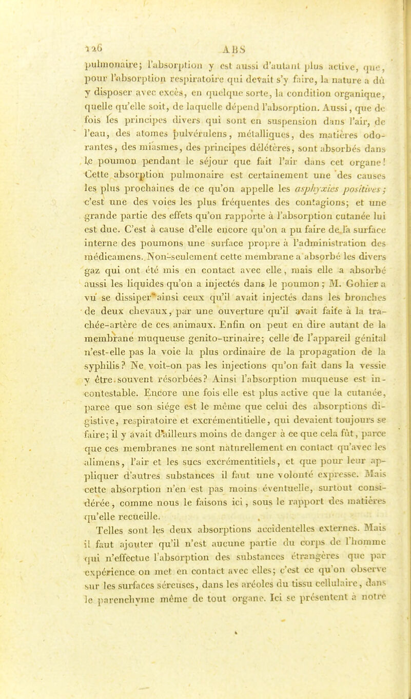 pulmonaire; l'absorption y es,t aussi d'autant plus active, qae, pour lvibsorptioii respiratoire qui défait s'y faire, la nature a dû y disposer avec excès, en quelque sorte, la condition organique, quelle qu'elle soit, de laquelle dépend l'absorption. Aussi, que de lois les principes divers qui sont en suspension dans l'air, de l'eau, des atomes pulvérulcns, métalliques, des matières odo- rantes, des miasmes, des principes délétères, sont absorbés dans ic poumon pendant le séjour que fait l'air dans cet organe! Cette absorption pulmonaire est certainement une des causes les plus prochaines de ce qu'on appelle les asphyxies positives ; c'est une des voies les plus fréquentes des contagions; et une grande partie des effets qu'on rapporte à l'absorption cutanée lui est due. C'est à cause d'elle encore qu'on a pu faire de l'a surface interne des poumons une surface propre à l'administration des médicamens. Non-seulement cette membrane a absorbé les divers gaz qui ont été mis en contact avec elle , mais elle a absorbé aussi les liquides qu'on a injectés dans le poumon ; M. Gohier a vu se dissiperainsi ceux qu'il avait injectés dans les bronches de deux chevaux, par une ouverture qu'il avait faite à la tra- chée-artère de ces animaux. Enfin on peut en dire autant de la membrane muqueuse genito-urinaire; celle de l'appareil génital n'est-elle pas la voie la plus ordinaire de la propagation de la syphilis? Ne voit-on pas les injections qu'on fait dans la vessie v être.souvent résorbées? Ainsi l'absorption muqueuse est in- contestable. Encore une fois elle est plus active que la cutanée, parce que son siège est le même que celui des absorptions di- gistive, respiratoire et excrémentilielle, qui devaient toujours se faire; il y avait dailleurs moins de danger à ce que cela fût, parce que ces membranes ne sont naturellement en contact qu'avec les aliinens, l'air et les sucs excrémentitiels, et que pour leur ap- pliquer d'autres substances il faut une volonté expresse. Msns cette absorption n'en est pas moins éventuelle, surtout consi- dérée, comme nous le faisons ici, sous le rapport des matière- qu'elle recueille. Telles sont les deux absorptions accidentelles externes. Mais il faut ajouter qu'il n'est aucune partie du corps de l'homme qui n'effectue l'absorption des substances étrangères que par expérience on met en contact avec elles; c'est ce qu'on observe sur les surfaces séreuses, dans les aréoles du tissu cellulaire, dans le parenchyme même de tout organe. Ici se présentent a notre