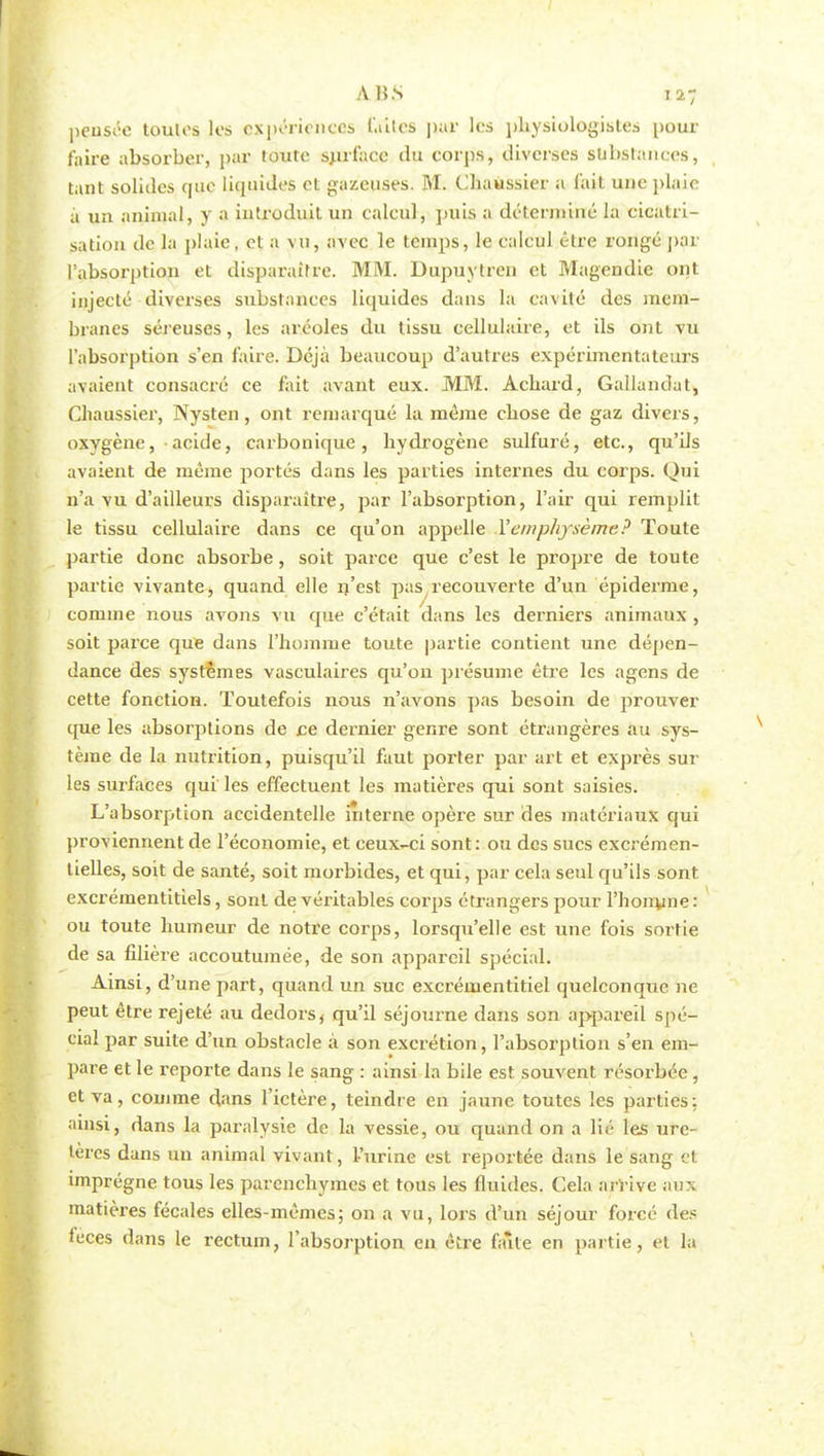 A UN 1*7 pensée toutes les expériences laites par les physiologistes pour faire absorber, par toute surface du corps, diverses substances, tant solides epic liquides et gazeuses. M. Chaussier a (ait une plaie à un animal, y a introduit un calcul, puis a déterminé la cicatri- sation île la plaie, et a vu, avec le temps, le calcul être rongé par l'absorption et disparaître. MM. Dupuytren et Magendie ont injecté diverses substances liquides dans la cavité des mem- branes séreuses, les aréoles du tissu cellulaire, et ils ont vu l'absorption s'en l'aire. Déjà beaucoup d'autres expérimentateurs avaient consacré ce fait avant eux. MM. Acbard, Gallandat, Chaussier, Nysten, ont remarqué la même ebose de gaz divers, oxygène,• acide, carbonique, hydrogène sulfuré, etc., qu'ils avaient de même portés dans les parties internes du corps. Qui n'a vu d'ailleurs disparaître, par l'absorption, l'air qui remplit le tissu cellulaire dans ce qu'on appelle Y emphysème? Toute partie donc absorbe, soit parce que c'est le propre de toute partie vivante, quand elle n'est pas recouverte d'un épidémie, comme nous avons vu que c'était dans les derniers animaux , soit parce que dans l'homme toute partie contient une dépen- dance des systèmes vasculaires qu'on présume être les agens de cette fonction. Toutefois nous n'avons pas besoin de prouver que les absorptions de ce dernier genre sont étrangères au sys- tème de la nutrition, puisqu'il faut porter par art et exprès sur les surfaces qui les effectuent les matières qui sont saisies. L'absorption accidentelle interne opère sur des matériaux qui proviennent de l'économie, et ceux-ci sont: ou des sucs excrémen- tielles, soit de santé, soit morbides, et qui, par cela seul qu'ils sont excrémentitiels, sont de véritables corps étrangers pour l'honune: ou toute humeur de notre corps, lorsqu'elle est une fois sortie de sa filière accoutumée, de son appareil spécial. Ainsi, d'une part, quand un suc excrémentitiel quelconque ne peut être rejeté au dedors, qu'il séjourne dans son appareil spé- cial par suite d'un obstacle à son excrétion, l'absorption s'en em- pare et le reporte dans le sang : ainsi la bile est souvent résorbée , et va, comme dans l'ictère, teindre en jaune toutes les parties: ainsi, dans la paralysie de la vessie, ou quand on a lié les ure- tères dans un animal vivant, l'urine est reportée dans le sang et imprègne tous les parenchymes et tous les fluides. Cela arrive aux matières fécales elles-mêmes; on a vu, lors d'un séjour forcé des leces dans le rectum, l'absorption en être faîte en partie, et la