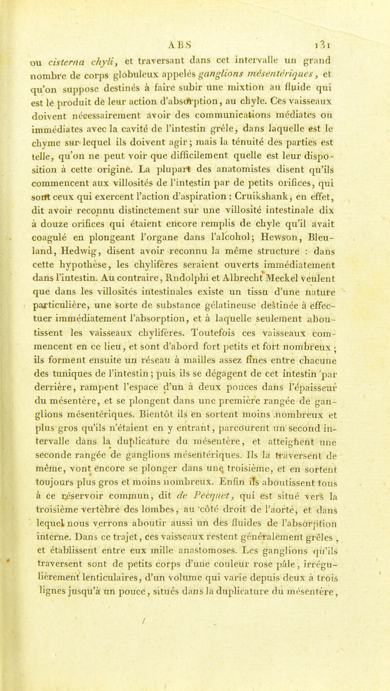 ou cistcma chyli, et traversant dans cet intervalle un grand nombre de corps globuleux appelés ganglions mésentériques, et qu'on suppose destinés à faire subir une mixtion au fluide qui est le produit de leur action d'absoYption, au chyle. Ces vaisseaux doivent nécessairement avoir des communications médiates ou immédiates avec la cavité de l'intestin grêle, dans laquelle est le chyme sur- lequel ils doivent agir ; mais la ténuité des parties est telle, qu'on ne peut voir que difficilement quelle est leur dispo- sition à cette origine. La plupart des anatomistes disent qu'ils commencent aux villosités de l'intestin par de petits orifices, qui sont ceux qui exercent l'action d'aspiration : Cruikshank^ en effet, dit avoir reconnu distinctement sur une villosité intestinale dix à douze orifices qui étaient encore remplis de chyle qu'il avait coagulé en plongeant l'organe dans l'alcohol; Hewson, Bleu- land, Hedwig, disent avoir reconnu la même structure : dans cette hypothèse, les chylifères seraient ouverts immédiatement dans l'intestin. Au contraire, Rndolphi et Albrecht Meckel veulent que dans les villosités intestinales existe un tissu d'une nature particulière, une sorte de substance gélatineuse destinée à effec- tuer immédiatement l'absorptiozi, et à laquelle seulement abou- tissent les vaisseaux chylifères. Toutefois ces vaisseaux com- mencent en ce lieu, et sont d'abord fort petits et fort nombreux ; ils forment ensuite un réseau à mailles assez fines entre chacune des tuniques de l'intestin ; puis ils se dégagent de cet intestin par derrière, rampent l'espace d'un à deux pouces dans l'épaisseur du mésentère, et se plongent dans une première rangée de gan- glions mésentériques. Bientôt ils en sortent moins nombreux et plus gros qu'ils n'étaient en y entrant, parcourent un second in- tervalle dans la duplicature du mésentère, et atteignent une seconde rangée de ganglions mésentériques. Ils la traversent de même, vont encore se plonger dans une. troisième, et en sortent toujours plus gros et moins nombreux. Enfin ils aboutissent tous à ce réservoir commun, dit de Pecquet, qui est situé vers la troisième vertèbre des lombes, au côté droit de l'aorte, et dans lequel nous verrons aboutir aussi un des fluides de l'absorption interne. Dans ce trajet, ces vaisseaux restent généralement grêles , et établissent entre eux mille anastomoses. Les ganglions qu'ils traversent sont de petits corps d'une couleur rose pâle, irrégu- lièrement lenticulaires, d'un volume qui varie depuis deux à trois lignes jusqu'à un pouce, situés dans la duplicature du mésentère, / /