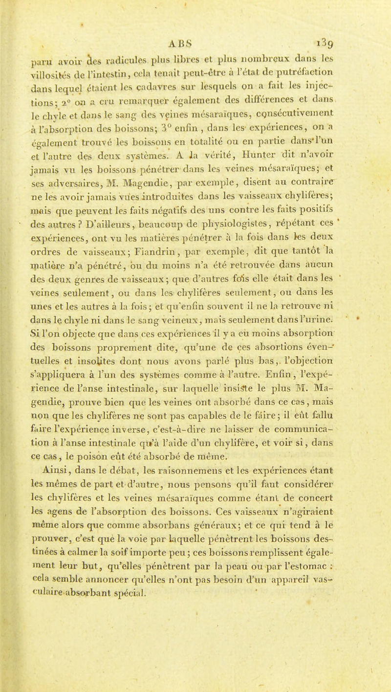 paru avoir des radicules plus libres et plus nombreux dans les villosités de l'intestin, cela tenait peut-être à l'état de putréfaction dans lequel étaient les cadavres sur lesquels on a fait les injec- tions; 20 on a cru remarquer également des différences et dans le chyle et dans le sang des veines mésaraïques, consécutivement à l'absorption des boissons; 3° enfin , dans les' expériences, on a également trouvé les boissons en totalité ou en partie dans*l'un et l'autre des deux systèmes. A la vérité, Hunter dit n'avoir jamais vu les boissons pénétrer dans les veines mésaraïques; et ses adversaires, M. Magendie, par exemple, disent au contraire ne les avoir jamais vues introduites dans les vaisseaux chylifères; mais que peuvent les faits négatifs des uns contre les faits positifs des autres ? D'ailleurs, beaucoup de physiologistes, répétant ces ' expériences, ont vu les matières pénétrer à la fois dans ks deux ordres de vaisseaux; Fiandrin, par exemple, dit que tantôt la matière n'a pénétré, bu du moins n'a été retrouvée dans aucun des deux genres de vaisseaux; que d'autres fois elle était dans les veines seulement, ou dans les chylifères seulement, ou dans les unes et les autres à la fois ; et qu'enfin souvent il ne la retrouve ni dans le chyle ni dans le sang veineux, mais seulement dans l'urine. Si l'on objecte que dans ces expériences il y a eu moins absorption des boissons proprement dite, qu'une de ces absortions éven- tuelles et insolites dont nous avons parlé plus bas,. l'objection s'appliquera à l'un des systèmes comme à l'autre. Enfin , l'expé- rience de l'anse intestinale, sur laquelle insiste le plus M. Ma- gendie, prouve bien que les veines ont absorbé dans ce cas, mais non que les chylifères ne sont pas capables de le faire; il eût fallu faire l'expérience inverse, c'est-à-dire ne laisser de commxmica- tion à l'anse intestinale qii'à l'aide d'un chylifère, et voir si, dans ce cas, le poison eût été absorbé de même. Ainsi, dans le débat, les raisonnemens et les expériences étant les mêmes de part et d'autre, nous pensons qu'il fout considérer les chylifères et les veines mésaraïques comme étant de concert les agens de l'absorption des boissons. Ces vaisseaux n'agiraient même alors que comme absorbans généraux; et ce qui tend à le prouver, c'est que la voie par laquelle pénètrent les boissons des- tinées à calmer la soif importe peu ; ces boissons remplissent égale- ment leur but, qu'elles pénètrent par la peau ou ■par l'estomac : cela semble annoncer qu'elles n'ont pas besoin d'un appareil vas- < ulaire absorbant spécial.