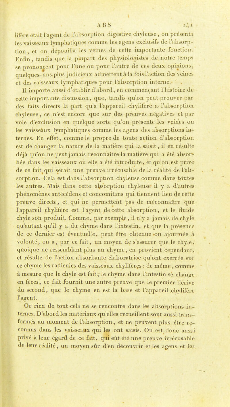 les vaisseaux lymphatiques comme les agens exclusifs de l'absorp- tion, et on dépouilla les veines de cette importante fonction.' Enfin, tandis que la plupart des physiologistes de notre temps se prononcent pour l'une ou pour l'autre de ces deux opinions, quelques-uns.plus judicieux admettent à la fois l'action des veines et des vaisseaux lymphatiques pour l'absorption interne. 11 importe aussi d'établir d'abord, en commençant l'histoire de cette importante discussion, que, tandis qu'on peut prouver par des faits directs la part qu'a l'appareil chylifère à l'absorption chyleuse, ce n'est encore que sur des preuves négatives et par voie d'exclusion en quelque sorte qu'on présente les veines ou les vaisseaux lymphatiques comme les agens des absorptions in- ternes. En effet, comme le propre de toute action d'absorption est de changer la nature de la matière qui la saisit, il en résulte déjà qu'on ne peut jamais reconnaître la matière qui a été absoi^- bée dans les vaisseaux où elle a été introduite, et qu'on est privé de ce fait qui serait une preuve irrécusable delà réalité de l'ab- sorption. Cela est dans l'absorption chyleuse comme dans toutes les autres. Mais dans cette absorption chyleuse il y a d'autres phénomènes antécédens et concomitans qui tiennent lieu de cette preuve directe, et qui ne permettent pas de méconnaître que l'appareil chylifère est l'agent de cette absorption, et le fluide chyle son produit. Comme, par exemple, il n'y a jamais de chyle qu'autant qu'il y a du chyme dans l'intestin, et que la présence de ce dernier est éventuel.'e, peut être obtenue «ou ajournée à volonté, on a, par ce fait, un moyen de s'assurer que le chyle, quoique ne ressemblant plus au chyme, en provient cependant, et résulte de l'action absorbante élaboratrice qu'ont exercée sur ce chyme les radicules des vaisseaux chyliféres : de même, comme à mesure que le chyle est fait, le chyme dans l'intestin sè change en fèces, ce fait fournit une autre preuve que le premier dérive du second, que le chyme en est la base et l'appareil chylifère l'agent. Or rien de tout cela ne se rencontre dans les absorptions in- ternes. D'abord les matériaux qu'elles recueillent sont aussi trans- formés au moment de l'absorption, et ne peuvent plus être re- connus dans les vaisseaux qui les ont saisis. On est donc aussi privé à leur égard de ce fait, qui eût été une preuve irrécusable de leur réalité, un moyen sûr d'en découvrir et les agens et les