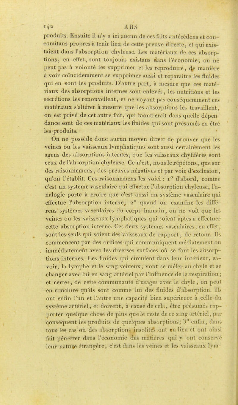 ABS produits. Ensuite il n'y a ici Aucun de ces faits antécédens et con- comitans propres à tenir lieu de cette preuve directe, et qui exis- taient dans l'absorption chyleuse. Les matériaux de ces absorp- tions, en effet, sont toujours existans dans l'économie; on ne peut pas à volonté les supprimer et les reproduire, 4e manière à voir coïncidemment se supprimer aussi et reparaitre les fluides qui en sont les produits. D'autre part, à mesure que ces maté- riaux des absorptions internes sont enlevés, les nutritions et les sécrétions les renouvellent, et ne voyant pas conséquemment ces matériaux s'altérer à mesure que les absorptions les travaillent, on est privé de cet autre fait, qui montrerait dans quelle dépen- dance sont de ces matériaux les fluides qui sont présumés en être les produits. On ne possède donc aucun moyen direct de prouver que les veines ou les vaisseaux lymphatiques sont aussi certainement les agens des absorptions internes, que les vaisseaux chvlifères sont ceux de l'absorption chyleuse. Ce n'est, nous le répétons, que sur des î-aisonnemcns, des preuves négatives et par voie d'exclusion, qu'on l'établit. Ces raisonnemens les voici : i° d'abord, comme c'est un système vasculaire qui effectue l'absorption chyleuse, l'a- nalogie porte à croire que c'est aussi un système vasculaire qui effectue l'absorption interne; 20 quand on examine les diffé- rens systèmes vasculaires du corps humain, on ne voit que les veines ou les vaisseaux lymphatiques qui soient aptes à effectuer cette absorption interne. Ces deux systèmes vascuhiires, en effet, sont les seuls qui soient des vaisseaux de rapport , de retour. Ils commencent par des orifices qui communiquent médiatement ou immédiatement avec les diverses surfaces où se font les absorp- tions internes. Les fluides qui circulent dans leur intérieur, sa- voir, la lymphe et le sang veineux, vont se mêler au chyle et se changer avec lui en sang artériel par l'influence de la respiration ; et certes, de cette communauté d'usages avec le chyle, on peut en conclure qu'ils sont comme lui des fluides d'absorption. Ils ont enfin l'un et l'autre une capacité bien supérieure à celle du système artériel, et doivent, à cause décela, être présumés rap- porter quelque chose de plus que le reste de ce sang artériel, par conséquent les produits de quelques absorptions; 3° enfin, dans tous les cas où des absorptions insolite^ ont eu lieu et ont ainsi fait pénétrer dans l'économie des matières qui y ont conserve leur natuue étrangère, c'est dans les veines et les vaisseaux lym-