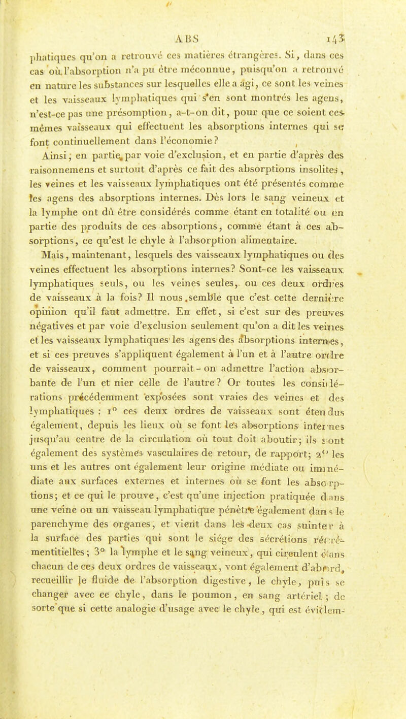 phatiques qu'on a retrouvé ces matières étrangères. Si, dans ces cas où.l'absorption n'« 1)U etre méconnue, puisqu'on a retrouvé en nature les substances sur lesquelles elle a agi, ce sont les vebics et les vaisseaux lympbatiques qui s*en sont montrés les agcns, n'est-ce pas une présomption, a-t-on dit, pour que ce soient ces- mêmes vaisseaux qui effectuent les absorptions internes qui se font continuellement dans l'économie ? Ainsi ; en participai-voie d'exclusion, et en partie d'après dos raisonnemens et surtout d'après ce fait des absorptions insolites , les veines et les vaisseaux lymphatiques ont été présentés comme îes agens des absorptions internes. Dès lors le sang veineux et la lymphe ont dû être considérés comme étant en totalité ou en partie des produits de ces absorptions, comme étant à ces ab- sorptions , ce qu'est le chyle à l'absorption alimentaire. Mais, maintenant, lesquels des vaisseaux lymphatiques ou (les veines effectuent les absorptions internes? Sont-ce les vaisseaux lymphatiques seuls, ou les veines seules, ou ces deux ordres de vaisseaux à la fois? Il nous.semble que c'est cette dernière opinion qu'il faut admettre. En effet, si c'est sur des preuves négatives et par voie d'exclusion seulement qu'on a dit les veines et les vaisseaux lymphatiques' les agens des absorptions intern es, et si ces preuves s'appliquent également à l'un et à l'autre ordre de vaisseaux, comment pourrait - on admettre l'action absor- bante de l'un et nier celle de l'autre? Or toutes les considé- rations précédemment exposées sont vraies des veines et des lymphatiques : i° ces deux ordres de vaisseaux sont étendus également, depuis les lieux où se font les absorptions internes jusqu'au centre de la circulation où tout doit aboutir; ils s ont également des systèmes vasculaires de retour, de rapport; a° les uns et les autres ont également leur origine médiate ou immé- diate aux surfaces externes et internes où se font les abso rp- tions; et ce qui le prouve, c'est qu'une injection pratiquée d ans une veine ou un vaisseau lymphatique pénètre également dan s le parenchyme des organes, et vient dans les-deux cas suinter à la surface des parties qui sont le siège des sécrétions rérré- mentitiell'es ; 3° la lymphe et le sa,ng veineux, qui circulent o ;ms chacun de ces deux ordres de vaisseaux, vont également d'abord, recueillir le fluide de l'absorption digestive , le chyle, puis se changer avec ce chyle, dans le poumon , en sang artériel ; de sorte'que si cette analogie d'usage avec le chyle, qui est évitlem-