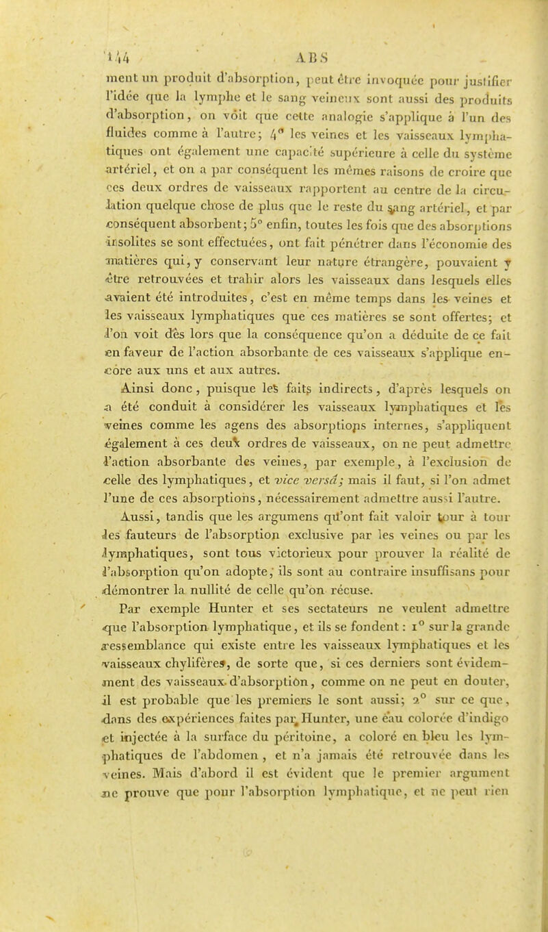 ment un produit d'absorption, peut être invoquée pour justifier l'idée que la lymphe et le sang veineux sont aussi des produits d'absorption, on voit que cette analogie s'applique à l'un des fluides comme à l'autre; 4 les veines et les vaisseaux lympha- tiques ont également une capacité supérieure à celle du système artériel, et on a par conséquent les mêmes raisons de croire que ces deux ordres de vaisseaux rapportent au centre de la circu- lation quelque chose de plus que le reste du s^ang artériel, et par conséquent absorbent; 5° enfin, toutes les fois que des absorptions ïr.solites se sont effectuées, ont fait pénétrer dans l'économie des matières qui, y conservant leur nature étrangère, pouvaient y <être retrouvées et trahir alors les vaisseaux dans lesquels elles Avaient été introduites, c'est en même temps dans les veines et les vaisseaux lymphatiques que ces matières se sont offertes; et l'on voit dès lors que la conséquence qu'on a déduite de ce fait en faveur de l'action absorbante de ces vaisseaux s'applique en- core aux uns et aux autres. Ainsi donc , puisque les faits indirects, d'après lesquels on n été conduit à considérer les vaisseaux lymphatiques et les veines comme les agens des absorptions internes, s'appliquent également à ces deux ordres de vaisseaux, on ne peut admettre l'action absorbante des veines, par exemple, à l'exclusion do celle des lymphatiques, et vice versa; mais il faut, si l'on admet l'une de ces absorptions, nécessairement admettre aussi l'autre. Aussi, tandis que les argumens qil'ont fait valoir V>ur à tour les fauteurs de l'absorption exclusive par les veines ou par les lymphatiques, sont tous victorieux pour prouver la réalité de l'absorption qu'on adopte,' ils sont au contraire insuffisans pour démontrer la nullité de celle qu'on récuse. Par exemple Hunter et ses sectateurs ne veulent admettre que l'absorption lymphatique, et ils se fondent : i° sur la grande ressemblance qui existe entre les vaisseaux lymphatiques et les vaisseaux chylifère», de sorte que, si ces derniers sont évidem- ment des vaisseaux-d'absorption, comme on ne peut en douter, il est probable que les premiers le sont aussi; 2° sur ce que, dans des expériences faites par4 Hunter, une eau colorée d'indigo et injectée à la surface du péritoine, a coloré en bleu les lym- phatiques de l'abdomen , et n'a jamais été retrouvée dans les veines. Mais d'abord il est évident que le premier argument jie prouve que pour l'absorption lymphatique, et ne peut rien