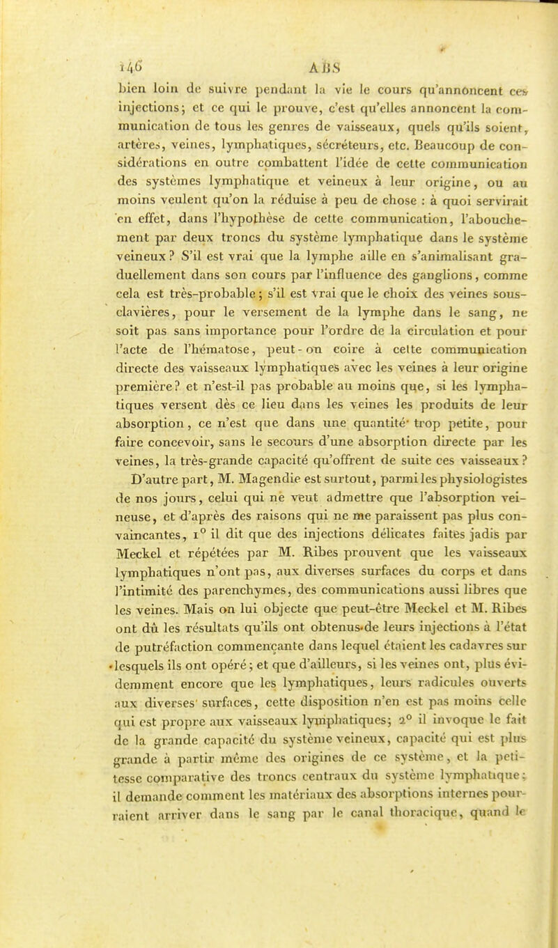 ijfi A US bien loin de suivre pendant la vie le cours qu'annoncent cev injections; et ce qui le prouve, c'est qu'elles annoncent la com- munication de tous les genres de vaisseaux, quels qu'ils soient, artère?, veines, lymphatiques, sécréteurs, etc. Beaucoup de con- sidérations en outre combattent l'idée de cette communication des systèmes lymphatique et veineux à leur origine, ou au moins veulent qu'on la réduise à peu de chose : à quoi servirait en effet, dans l'hypothèse de cette communication, l'abouche- ment par deux troncs du système lymphatique dans le système veineux ? S'il est vrai que la lymphe aille en s'animalisant gra- duellement dans son cours par l'influence des ganglions, comme cela est très-probable ; s'il est vrai que le choix des veines sous- clavières, pour le versement de la lymphe dans le sang, ne soit pas sans importance pour l'ordre de la circulation et pour l'acte de l'hématose, peut-on coire à celte communication directe des vaisseaux lymphatiques avec les veines à leur origine première? et n'est-il pas probable au moins que, si les lympha- tiques versent dès ce lieu dans les veines les produits de leur absorption, ce n'est que dans une quantité'trop petite, pour faire concevoir, sans le secours d'une absorption directe par les veines, la très-grande capacité qu'offrent de suite ces vaisseaux? D'autre part, M. Magendie est surtout, parmi les physiologistes de nos jours, celui qui ne veut admettre que l'absorption vei- neuse , et d'après des raisons qui ne me paraissent pas plus con- vaincantes, i° il dit que des injections délicates faites jadis par Meckel et répétées par M. Ribes prouvent que les vaisseaux lymphatiques n'ont pas, aux diverses surfaces du corps et dans l'intimité des parenchymes, des communications aussi libres que les veines. Mais on lui objecte que peut-être Meckel et M. Ribes ont dû les résultats qu'ils ont obtenus-de leurs injections à l'état de putréfaction commençante dans lequel étaient les cadavres sur • lesquels ils ont opéré ; et que d'ailleurs, si les veines ont, plus évi- demment encore que les lymphatiques, leurs radicules ouvert* aux diverses' surfaces, cette disposition n'en est pas moins colle qui est propre aux vaisseaux lymphatiques; i° il invoque le fait de la grande capacité du système veineux, capacité qui est pins grande à partir même des origines de ce système, et la peti- tesse comparative des troncs centraux du système lymphatique; il demande comment les matériaux des absorptions internes pour- raient arriver dans le sang par le canal thoracique, quand le