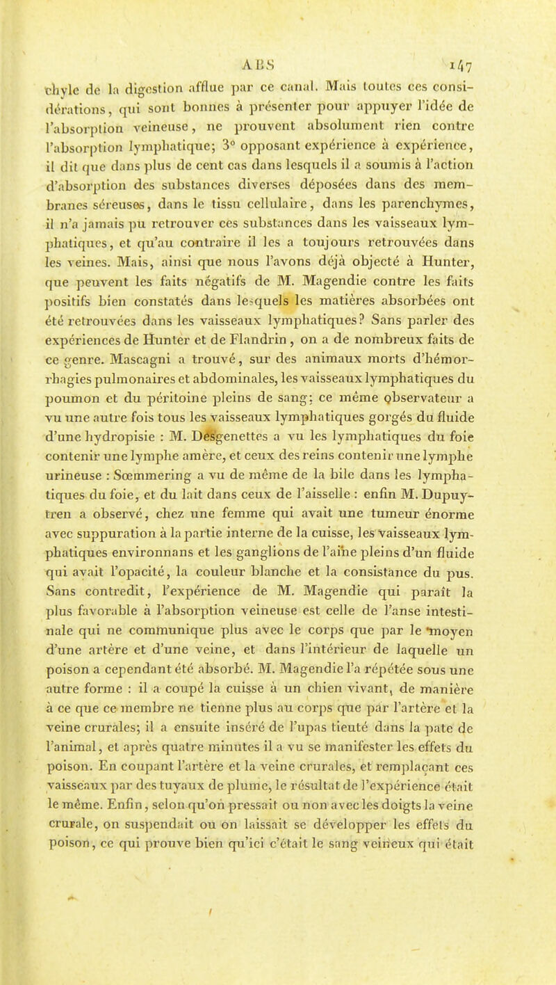 chyle de la digestion afflue par ce canal. Mais loutes ces consi- dérations, qui sont bonnes à présenter pour appuyer l'idée de l'absorption veineuse, ne prouvent absolument rien contre l'absorption lymphatique; 3° opposant expérience à expérience, il dit que dans plus de cent cas dans lesquels il a soumis à l'action d'absorption des substances diverses déposées dans des mem- branes séreuses, dans le tissu cellulaire, dans les parenchymes, il n'a jamais pu retrouver ces substances dans les vaisseaux lym- phatiques, et qu'au contraire il les a toTijours retrouvées dans les veines. Mais, ainsi que nous l'avons déjà objecté à Hunter, que peuvent les faits négatifs de M. Magendie contre les faits positifs bien constatés dans lesquels les matières absorbées ont été retrouvées dans les vaisseaux lymphatiques? Sans parler des expériences de Hunter et de Flandrin, on a de nombreux faits de ce genre. Mascagni a trouvé, sur des animaux morts d'hémor- rhagies pulmonaires et abdominales, les vaisseaux lymphatiques du poumon et du péritoine pleins de sang; ce même observateur a vu une autre fois tous les vaisseaux lymphatiques gorgés du fluide d'une hydropisie : M. De*s'genettes a vu les lymphatiques du foie contenir une lymphe amère, et ceux des reins contenir une lymphe urineuse : Sœmmering a vu de même de la bile dans les lympha- tiques du foie, et du lait dans ceux de l'aisselle : enfin M. Dupuy- tren a observé, chez une femme qui avait une tumeur énorme avec suppuration à la partie interne de la cuisse, les vaisseaux lym- phatiques environnans et les ganglions de l'aine pleins d'un fluide qui avait l'opacité, la couleur blanche et la consistance du pus. Sans contredit, l'expérience de M. Magendie qui paraît la plus favorable à l'absorption veineuse est celle de l'anse intesti- nale qui ne communique plus avec le corps que par le *moyen d'une artère et d'une veine, et dans l'intérieur de laquelle un poison a cependant été absorbé. M. Magendie l'a répétée sous une autre forme : il a coupé la cuisse à un chien vivant, de manière à ce que ce membre ne tienne plus au corps que par l'artère et la veine crurales; il a ensuite inséré de l'upas tieuté dans la pate de l'animal, et après quatre minutes il a vu se manifester les effets du poison. En coupant l'artère et la veine crurales, et remplaçant ces vaisseaux par des tuyaux de plume, le résultat de l'expérience était le même. Enfin, selon qu'on pressait ou non avec les doigts la veine crurale, on suspendait ou on laissait se développer les effets du poison, ce qui prouve bien qu'ici c'était le sang veineux qui était