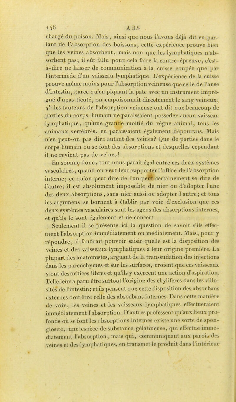 *43 ABS Chargé du poison. Mais, ainsi que nous l'avons déjà dit en par- lant de l'absorption des boissons, cette expérience prouve bien que les veines absorbent, mais non que les lymphatiques ^ab- sorbent pas; il eût fallu pour cela faire la contre-épreuve, c'est- à-dire ne laisser de communication à la cuisse coupée que par l'intermède d'un vaisseau lymphatique L'expérience de la cuisse prouve même moins pour l'absorption veineuse que celle de l'anse d'intestin, parce qu'en piquant la pate avec un instrument impré- gné d'upas tieuté, on empoisonnait directement le sang veineux; 4° les fauteurs de l'absorption veineuse ont dit que beaucoup de parties du corps humain ne paraissaient posséder aucun vaisseau lymphatique, qu'une grande moitié du règne animal, tous les animaux vertébrés, en paraissaient également dépourvus. Mais n'en peut-on pas diro autant des veines? Que de parties dans le corps humain où se font des absorptions et desquelles cependant il ne revient pas de veines ! En somme donc, tout nous parait égal entre ces deux systèmes vasculaires, quand on veut leur rapporter l'office de l'absorption interne; ce qu'on peut dire de l'un peùt certainement se dire de l'autre; il est absolument impossible de nier ou n'adopter l'une des deux absorptions, sans nier aussi ou adopter l'autre; et tous les argumens se bornent à établir par voie d'exclusion que ces deux systèmes vasculaires sont les agens des absorptions internes, et qu'ils le sont également et de concert. Seulement il se présente ici la question de savoir s'ils effec- tuent l'absorption immédiatement ou médiatement. Mais, pour y répondre, il faudrait pouvoir saisir quelle est la disposition des veines et des vaisseaux lymphatiques à leur origine première. La plupart des anatomistes, arguant de la transsudation des injections dans les parenchymes et sur les surfaces, croient que ces vaisseaux y ont des orifices libres et qu'ils y exercent une action d'aspiration. Telle leur a paru être surtout l'origine des chylifères dans les villo- sités de l'intestin; et ils pensent que celte disposition des absorbans externes doit être celle des absorbans internes. Dans cette manière de voir, les veines et les vaisseaux lymphatiques effectueraient immédiatement l'absorption. D'autres professent qu'aux lieux pro- fonds où se font les absorptions internes existe une sorte de spon- giosité, une espèce de substance gélatineuse, qui effectue immé- diatement l'absorption, mais qui, communiquant aux parois do veines et des lvmphatiques, en transmet le produit dans l'intérieur