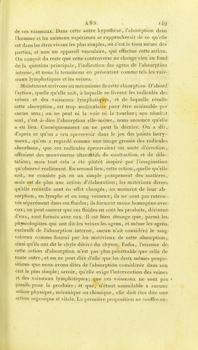 ABS 1/Ï9 de ces vaisseaux. Dans cette autre hypothèse, l'absorption dans l'homme et les animaux supérieurs se rapprocherait de ce qu'elle est dans les êtres vivans Jes plus simples, où c'est le tissu même des parties, et non un appareil vasculaire, qui effectue cette action. On conçoit du reste que cette controverse ne change rien au fond de la question principale, l'indication des agens de l'absorption interne, et nous la terminons en présentant comme tels les vais- seaux lymphatiques et les veines. Maintenant arrivons au mécanisme de cel te absorption. D'abord l'action, quelle qu'elle soit, à laquelle se livrent les radicules des veines et des vaisseaux lymphatiques, et de laquelle résulte cette absorption, est trop moléculaire pour être saisissable par aucun sens; on ne peut ni la voir ni la toucher; son résultai seul, c'est-à-dire l'absorption elle-même, nous annonce qu'elle a eu lieu. Conséquemment on ne peut la décrire. On a dit, d'après ce qu'on a cru apercevoir dans le jeu des points lacry- maux, qu'on a regardé comme une image grossie des radicules absorbans, que ces radicules éprouvaient un sorte d'érection, offraient des mouvemens alternatifs de contraction et de dila- tation; mais tout cela a été plutôt inspiré par l'imagination qu'observé réellement. En second lieu, cette action, quelle qu'elle soit, ne consiste pas en un simple pompement des matières, mais est de plus une action d'élaboration; les matériaux divers qu'elle recueille sont en effet changés, au moment de leur ab- sorption, en lymphe et en sang veineux; ils ne sont pas retrou- vés séparément dans ces fluides; ils forment masse homogène avec eux; on peut assurer que ces fluides en sont les produits, dérivent d'eux, sont formés avec eux. Il est bien étrange que, parmi les- physiologistes qui ont dit les veines les agens, et même les agens. exclusifs de l'absorption interne, aucun n'ait considéré le sang- veineux comme fourni par les matériaux de cette absorption, ainsi qu'ils ont dit le chyle dérivé du chyme. Enfin, l'essence déi cette action d'absorption n'est pas plus pénétrable que celle de toute autre, et on ne peut dire d'elle que les deux mêmes propo- sitions que nous avons dites de l'absorption considérée dans son étal le plus simple; savoir, qu'elle exige l'intervention des veines et des vaisseaux lymphatiques; que ces vaisseaux ne sont pas • passifs pour la produire; et que, n'étant assimilable à aucune action physique, mécanique ou chimique, elle doit être dite une action organique et vitale. La première proposition ne souffre au-