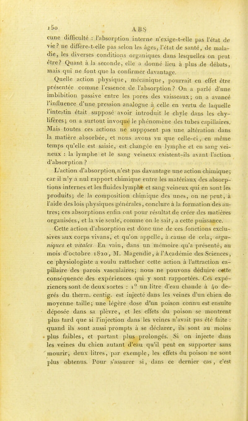 cune difficulté : l'absorption interne n'exige-t-elle pas l'état de vie? ne diffère-t-elle pas selon les Ages, l'état de santé, de mala- die, les diverses conditions organiques dans lesquelles on peut être? Quant à la seconde, elle a donné lieu à plus de débats, mais qui ne font que la confirmer davantage. Quelle action pbysique, mécanique, pourrait en effet être présentée comme l'essence de l'absorption ? On a parlé d'une imbibition passive entre les pores des vaisseaux; on a avancé l'influence d'une pression anajoguc à celle en vertu de laquelle l'intestin était supposé avoir introduit le chyle dans les chy- lifères ; on a surtout invoqué le phénomène des tubes capillaires. Mais toutes ces actions ne supposent pas une altération dans la matière absorbée, et nous avons vu que celle-ci, en même temps qu'elle est saisie, est changée en lymphe et en sang vei- neux : la lymphe et le sang veineux existent-ils avant l'action d'absorption ? L'action d'absorption, n'est pas davantage une action chimique; car il n'y a nul rapport chimique entre les matériaux des absorp- tions internes et les fluides lymphe et sang veineux qui en sont les produits; de la composition chimique des unes, on ne peut, à l'aide des lois physiques générales, conclure à la formation des au- tres; ces absorptions enfin ont pour résultat de créer des matières organisées, et la vie seule, comme on le sait, a cette puissance. Cette action d'absorption est donc une de ces fonctions exclu- sives aux corps vivans, et qu'on appelle, à cause de cela, orga- niques et vitales. En vain, dans un mémoire qu'a présenté, au mois d'octobre 1820, M. Magendie, à l'Académie des Sciences, ce physiologiste a voulu rattacher cette action à l'attraction ca- pillaire des parois vasculaires; nous ne pouvons déduire cette conséquence des expériences qui y sont rapportées. Ces expé- riences sont de deux sortes : i° un litre d'eau chaude à l\o de- grés du therm. centig. est injecté dans les veines d'un chien de moyenne taille ; une légère dose d'un poison connu est ensuite déposée dans sa plèvre, et les effets du poison se montrent plus tard que si l'injection dans les veines n'avait pas été faite : quand ils sont «aussi prompts à se déclarer, ils sont au moins plus faibles, et partant plus prolongés. Si on injecte dans les veines du chien autant d'eau qu'il peut en supporter sans mourir, deux litres, par exemple, les effets du poison ne sont plus obtenus. Pour s'assurer si, dans ce dernier cas, c'est