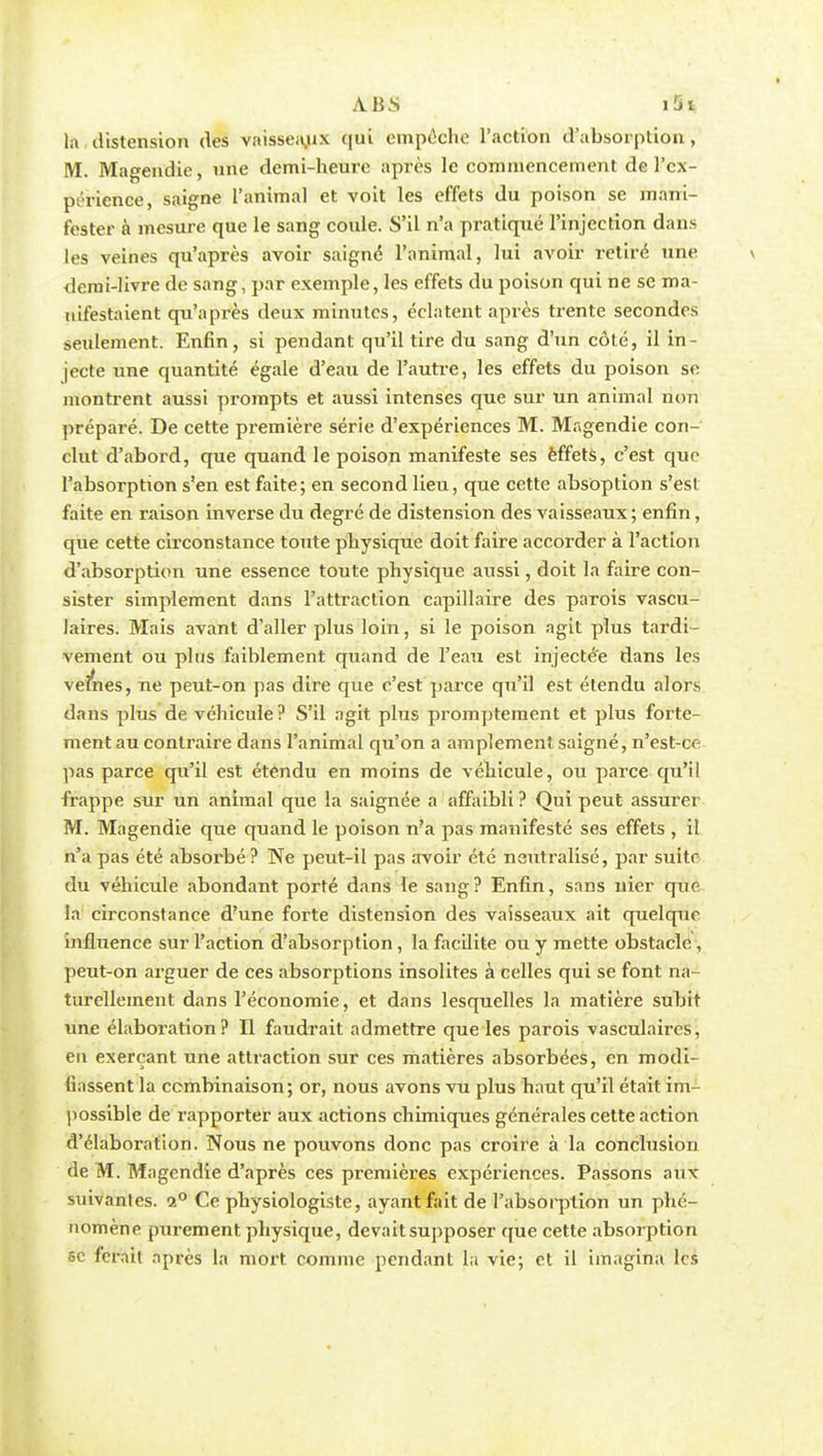la,distension des vaisseaux qui empêche l'action d'absorption, M. Magendie, une demi-heure après le commencement de l'ex- périence, saigne l'animal et voit les effets du poison se mani- fester à mesure que le sang coule. S'il n'a pratiqué l'injection dans les veines qu'après avoir saigné l'animal, lui avoir retiré une \ demi-livre de sang, par exemple, les effets du poison qui ne se ma- nifestaient qu'après deux minutes, éclatent après trente secondes seulement. Enfin, si pendant qu'il tire du sang d'un côté, il in- jecte une quantité égale d'eau de l'autre, les effets du poison se montrent aussi prompts et aussi intenses que sur un animal non préparé. De cette première série d'expériences M. Magendie con- clut d'abord, que quand le poison manifeste ses èffets, c'est que l'absorption s'en est faite; en second lieu, que cette absoption s'est faite en raison inverse du degré de distension des vaisseaux; enfin, que cette circonstance toute physique doit faire accorder à l'action d'absorption une essence toute physique aussi, doit la faire con- sister simplement dans l'attraction capillaire des parois vascu- laires. Mais avant d'aller plus loin, si le poison agit plus tardi- vement ou plus faiblement quand de l'eau est injectée dans les vefnes, ne peut-on pas dire que c'est parce qu'il est étendu alors dans plus de véhicule ? S'il agit plus promptement et plus forte- ment au contraire dans l'animal qu'on a amplement saigné, n'est-cr- pas parce qu'il est étendu en moins de véhicule, ou parce qu'il frappe sur un animal que la saignée a affaibli ? Qui peut assurer M. Magendie que quand le poison n?a pas manifesté ses effets , il n'a pas été absoi'bé? Ne peut-il pas avoir été neutralisé, par suite du véhicule abondant porté dans le sang? Enfin, sans nier que la circonstance d'une forte distension des vaisseaux ait quelque influence sur l'action d'absorption, la facilite ou y mette obstacle, peut-on arguer de ces absorptions insolites à celles qui se font na- turellement dans l'économie, et dans lesquelles la matière subit une élaboi'ation ? Il faudrait admettre que les parois vasculaires, eu exerçant une attraction sur ces matières absorbées, en modi- fiassent la combinaison; or, nous avons vu plus haut qu'il était im- possible de rapporter aux actions chimiques générales cette action d'élaboration. Nous ne pouvons donc pas croire à la conclusion de M. Magendie d'après ces premières expéi'iences. Passons aux suivantes. i° Ce physiologiste, ayant fait de l'absorption un phé- nomène purement physique, devait supposer que cette absorption se ferait après la mort comme pendant la vie; et il imagina les