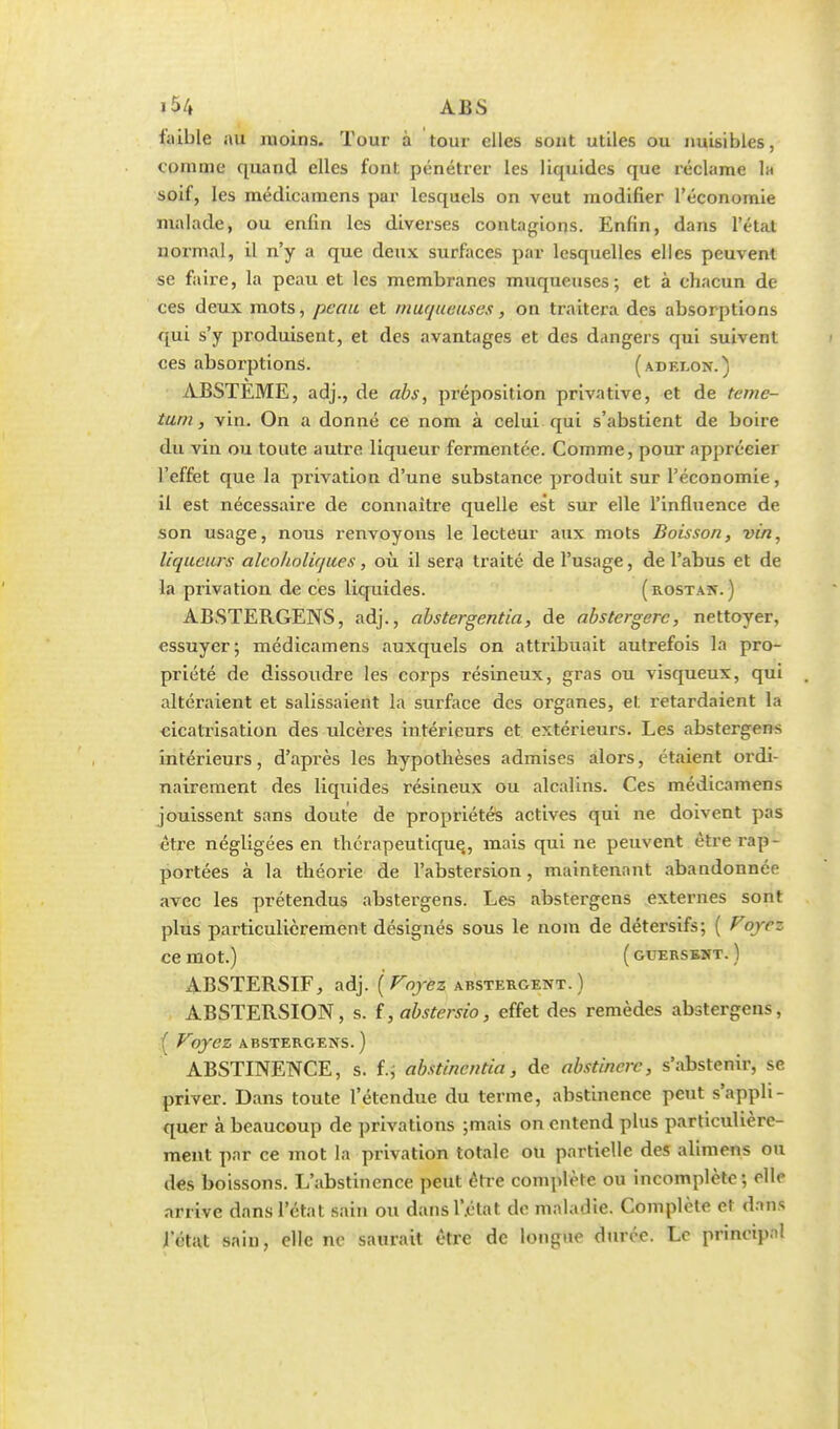 ABS faible au moins. Tour à tour elles sont utiles ou nuisibles, comme quand elles font pénétrer les liquides que réclame la soif, les médicamens par lesquels on veut modifier l'économie malade, ou enfin les diverses contagions. Enfin, dans l'état normal, il n'y a que deux surfaces par lesquelles elles peuvent se faire, la peau et les membranes muqueuses; et à chacun de ces deux mots, peau et muqueuses, on traitera des absorptions qui s'y produisent, et des avantages et des dangers qui suivent ces absorptions. (adelon.) ABSTÉME, adj., de abs, préposition privative, et de teme- tum, vin. On a donné ce nom à celui qui s'abstient de boire du vin ou toute autre liqueur fermentée. Comme, pour apprécier l'effet que la privation d'une substance produit sur l'économie, il est nécessaire de connaître quelle est sur elle l'influence de son usage, nous renvoyons le lecteur aux mots Boisson, vin, liqueurs alcoholiques, où il sera traité de l'usage, de l'abus et de la privation de ces liquides. (rostatî. ) ABSTERGENS, adj., abstergentia, de abstergerc, nettoyer, essuyer; médicamens auxquels on attribuait autrefois la pro- priété de dissoudre les corps résineux, gras ou visqueux, qui altéraient et salissaient la surface des organes, et retardaient la cicatrisation des ulcères intérieurs et extérieurs. Les abstergens intérieurs, d'après les hypothèses admises alors, étaient ordi- nairement des liquides résineux ou alcalins. Ces médicamens jouissent sans doute de propriétés actives qui ne doivent pas être négligées en thérapeutique, mais qui ne peuvent être rap- portées à la théorie de l'abstersion, maintenant abandonnée avec les prétendus abstergens. Les abstergens externes sont plus particulièrement désignés sous le nom de détersifs; ( Voyez ce mot.) ( guersbmt. ) ABSTERSIF, adj. '{Voyez abstergent. ) ABSTERSION, s. f, abstersio, effet des remèdes abstergens, { Voyez ABSTERGENS. ) ABSTINENCE, s. f.; abstinentia, de obstinerc, s'abstenir, se priver. Dans toute l'étendue du terme, abstinence peut s'appli- quer à beaucoup de privations ;mais on entend plus particulière- ment par ce mot la privation totale ou partielle des alimens ou des boissons. L'abstinence peut être complète ou incomplète; elle arrive dans l'état sain ou dansl'.état de maladie. Complète et dans l'état sain, elle ne saurait être de longue durée. Le principal