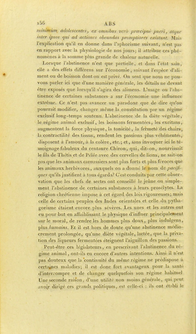 minimum adolescentes, ex omnibus verô prœcipuè pucri, alque uiter ipsos qui ad actiones obeundas promptiores existunt. Mais l'explication qu'il en donne dans l'aphorisme suivant, n'est pas en rapport avec la physiologie de nos jours; il attribue ces phé- nomènes à la somme plus grande de chaleur naturelle. Lorsque l'abstinence n'est que partielle, et dans l'état sain, elle a des effets différens sur l'économie, suivant l'espèce d'ali- ment ou de boisson dont on est privé. On sent que nous ne pou- vons parler ici que d'une manière générale, les détails ne devant être exposés que lorsqu'il s'agira des alimens. L'usage ou l'abs- tinence de certaines substances a sur l'économie une influence extrême. Ce n'est pas avancer un paradoxe que de dire qu'on pourrait modifier, changer même la constitution par un régime exclusif long-temps soutenu. L'abslinence de la diète végétale, le régime animal exclusif, les boissons fermentées, les excitans, augmentent la force physique, la tonicité , la fermeté des chairs, la contractilité des tissus, rendent les passions plus véhémentes, disposent à l'amour, à la colère, etc.; et, sans invoquer ici le té- moignage fabuleux du centaure Chiron, qui, dit-on, nourrissait le fils de Thétis et de Pélée avec des cervelles de lions, ne sait-on pas que les animaux carnassiers sont plus forts et plus féroces que les animaux herbivores, auxquels on a donné le nom de pacifi- ques qu'ils justifient à tous égards? C'est conduits par cette obser- vation que les chefs de sectes ont conseillé le jeûne ou simple- ment l'abstinence de certaines substances à leurs prosélytes. La religion chrétienne impose à cet égard des lois rigoureuses; mais celle de certains peuples des Indes orientales et celle du pytha- gorisme étaient encore plus sévères. Les unes et les autres ont eu pour but en affaiblissant le physique d'influer principalement sur le moral, de rendre les hommes plus doux, plus indulgens, plus humains. Et il est hors de doute qu'une abstinence médio- crement prolongée, qu'une diète végétale, lactée, que la priva- tion des liqueurs fermentées éteignent l'aiguillon des passions. Peut-être ces législateurs, en prescrivant l'abstinence du ré- gime animal, ont-ils eu encore d'autres intentions. Ainsi il n'esl pas douteux que la continuité du même régime ne prédispose à certaines maladies; il est donc fort avantageux pour la santé d'interrompre et de changer quelquefois son régime habituel Une seconde raison., d'une utilité non moins générale, qui peu) ;)vojr dirigé ces grands politiques, est celle-ci : ils ont établi le