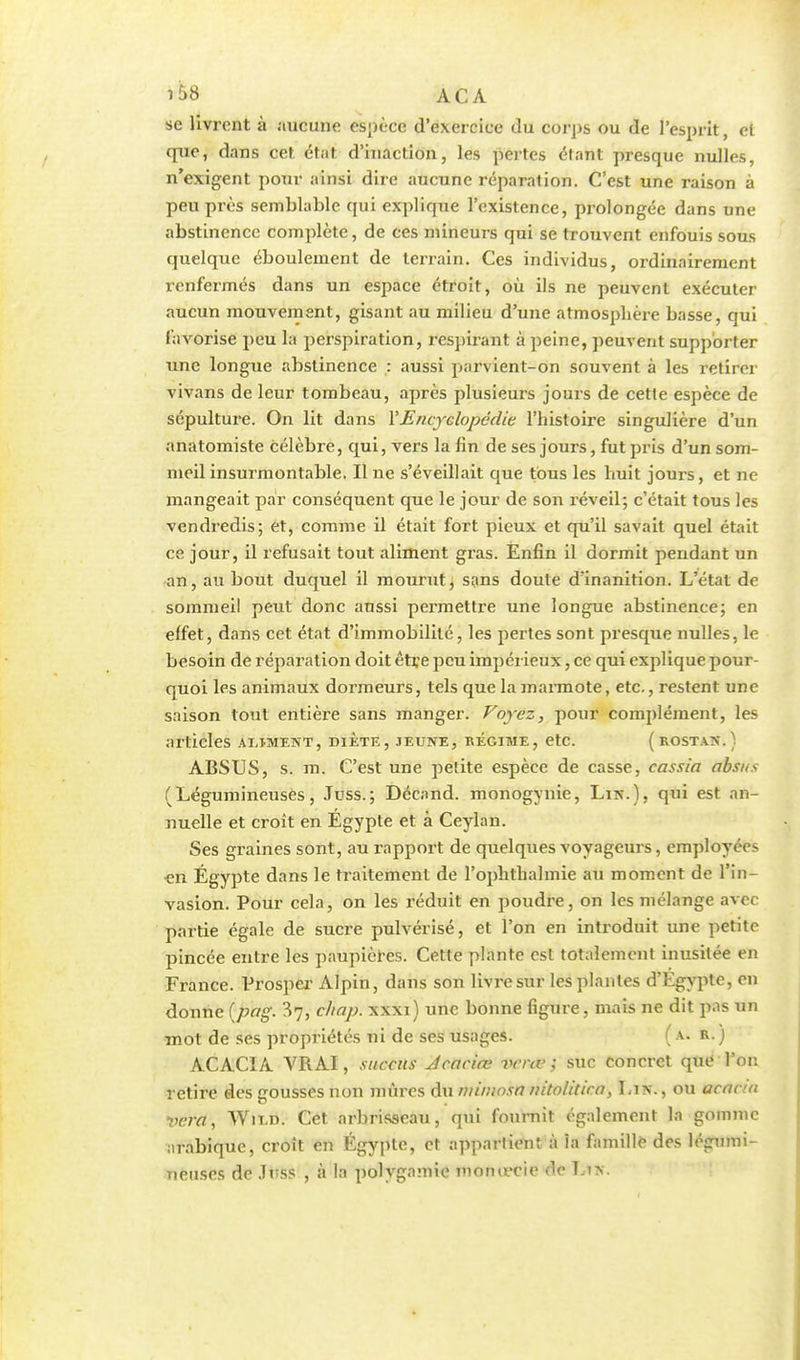 '58 ACA se livrent à aucune espèce d'exercice du corps ou de l'esprit, et que, dans cet état d'inaction, les pertes étant presque nulles, n'exigent pour ainsi dire aucune réparation. C'est une raison à peu près semblable qui explique l'existence, prolongée dans une abstinence complète, de ces mineurs qui se trouvent enfouis sous quelque éboulement de terrain. Ces individus, ordinairement renfermés dans un espace étroit, où ils ne peuvent exécuter aucun mouvement, gisant au milieu d'une atmosphère basse, qui favorise peu la perspiration, respirant à peine, peuvent supporter une longue abstinence : aussi parvient-on souvent à les retirer vivans de leur tombeau, après plusieurs jours de cette espèce de sépulture. On lit dans Y Encyclopédie l'histoire singulière d'un anatomiste célèbre, qui, vers la fin de ses jours, fut pris d'un som- meil insurmontable. Il ne s'éveillait que tous les huit jours, et ne mangeait par conséquent que le jour de son réveil; c'était tous les vendredis; et, comme il était fort pieux et qu'il savait quel était ce jour, il refusait tout aliment gras. Enfin il dormit pendant un an, au bout duquel il mourut, sans doute d'inanition. L'état de sommeil peut donc aussi permettre une longue abstinence; en effet, dans cet état d'immobilité, les pertes sont presque nulles, le besoin de réparation doit être peu impérieux, ce qui explique pour- quoi les animaux dormeurs, tels que la marmote, etc., restent une saison tout entière sans manger. Voyez, pour complément, les articles aljment, diète, jeune, régime, etc. (rostan. ) ABSUS, s. m. C'est une petite espèce de casse, cassia absus (Légumineuses, Juss.; Décand. monogynie, Lin.), qui est an- nuelle et croît en Egypte et à Ceylan. Ses graines sont, au rapport de quelques voyageurs, employées cti Egypte dans le traitement de l'ophthalmie au moment de l'in- vasion. Pour cela, on les réduit en poudre, on les mélange avec partie égale de sucre pulvérisé, et l'on en introduit une petite pincée entre les paupières. Cette plante est totalement inusitée en France. Vrosper Alpin, dans son livre sur les plantes d'Egypte, en donne (pag. ^7, chap. xxxi) une bonne figure, mais ne dit pas un mot de ses propriétés ni de ses usages. (a. r.) ACACIA VRAI, xuccns Jcaciœ venu; suc concret que l'on retire des gousses non mûres du mimosa nitolitica, Lin., ou acacia vera, Wn.n. Cet arbrisseau, qui fournit également la gomme arabique, croit en Egypte, et appartient à la famille des légumi- neuses de JtiSS , à In polygamie tuonœcie Ût Li>.