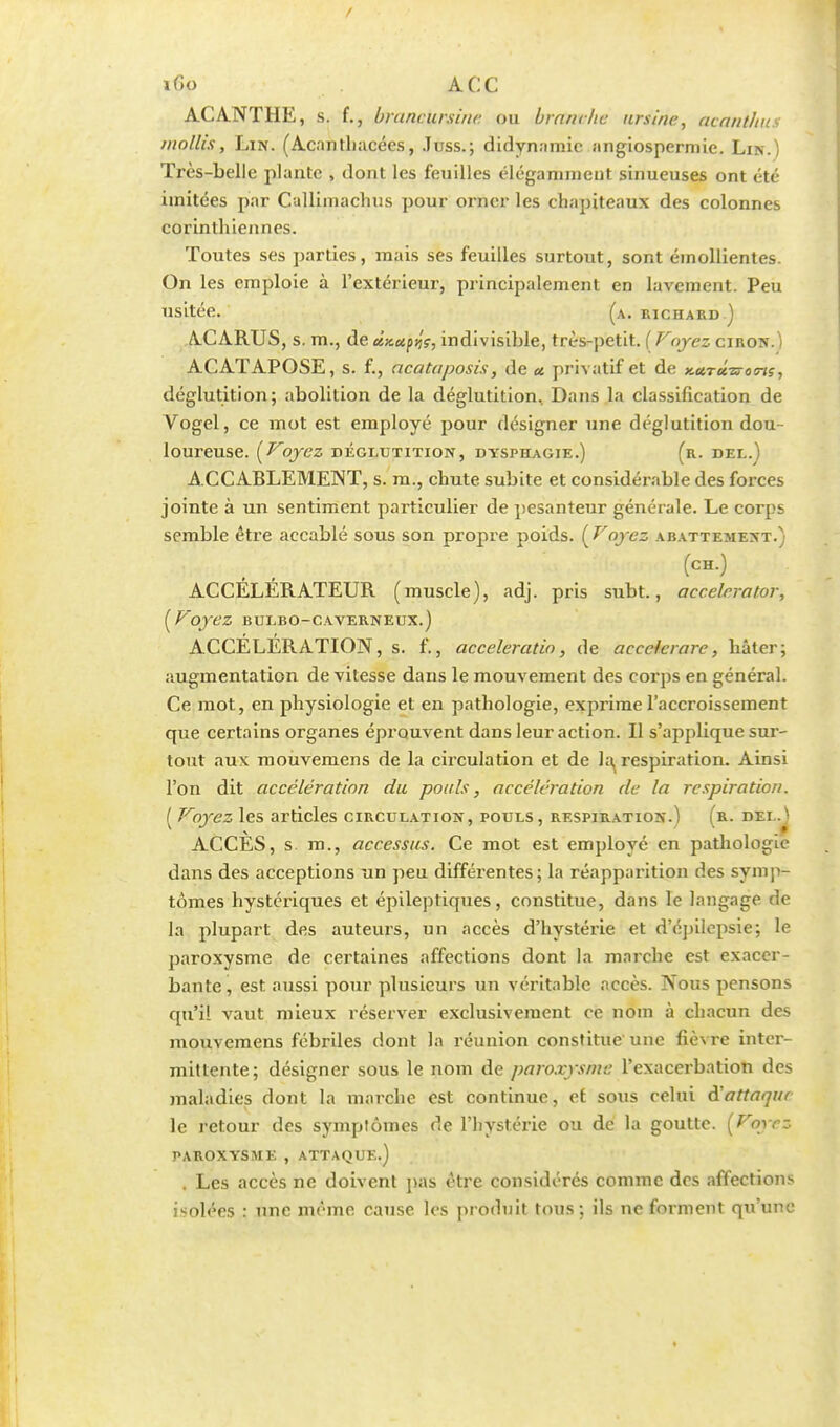 ifîo ACC ACANTHE, s. f., brancursine ou branche ursine, acanlhus mollis, Lin. (Acanthacées, .Tuss.; didynamic angîospermie. Lin.) Très-belle plante , dont les feuilles élégamment sinueuses ont été imitées par Cullimachus pour orner les chapiteaux des colonnes corinthiennes. Toutes ses parties, mais ses feuilles surtout, sont émollientes. On les emploie à l'extérieur, principalement en lavement. Peu usitée. (a. richard ) A.CARUS, s. m., de ù.x.upv,?, indivisible, très-petit. ( Voyez ciron.) ACATAPOSE, s. f., acataposis, de a. privatif et de KctTetzroins, déglutition; abolition de la déglutition. Dans la classification de Vogel, ce mot est employé pour désigner une déglutition dou- loureuse. (Voyez déglutition, dysphagie.) (r. del.) ACCABLEMENT, s. m., chute subite et considérable des forces jointe à un sentiment particulier de pesanteur générale. Le corps semble être accablé sous son propre poids. ( Voyez abattement.) (ch.) ACCÉLÉRATEUR (muscle), adj. pris subt., acc.elerator, (Voyez bulbo-caverneux.) ACCÉLÉRATION, s. f., acceleratio, de acceicrare, hâter; augmentation de vitesse dans le mouvement des corps en général. Ce mot, en physiologie et en pathologie, exprime l'accroissement que certains organes éprouvent dans leur action. Il s'applique sur- tout aux mouvemens de la circulation et de la^ respiration. Ainsi l'on dit accélération du pouls, accélération de la respiration. ( Voyez les articles circulation, pouls, respiration.) (r. dei..n ACCES, s. m., accessits. Ce mot est employé en pathologie dans des acceptions un peu différentes; la réapparition des symp- tômes hystériques et épileptiques, constitue, dans le langage de la plupart des auteurs, un accès d'hystérie et d'épilepsie; le paroxysme de certaines affections dont la marche est exacer- bante , est aussi pour plusieurs un véritable accès. Nous pensons qu'il vaut mieux réserver exclusivement ce nom à chacun des mouvemens fébriles dont la réunion constitue une fièvre inter- mittente; désigner sous le nom de paroxysme l'exacerbation des maladies dont la marche est continue, et sous celui ài attaque le retour des symptômes de l'hystérie ou de la goutte. (Voyez PAROXYSME , ATTAQUE.) . Les accès ne doivent pas être considérés comme des affections isolées : une même cause, les produit tous; ils ne forment qu'une