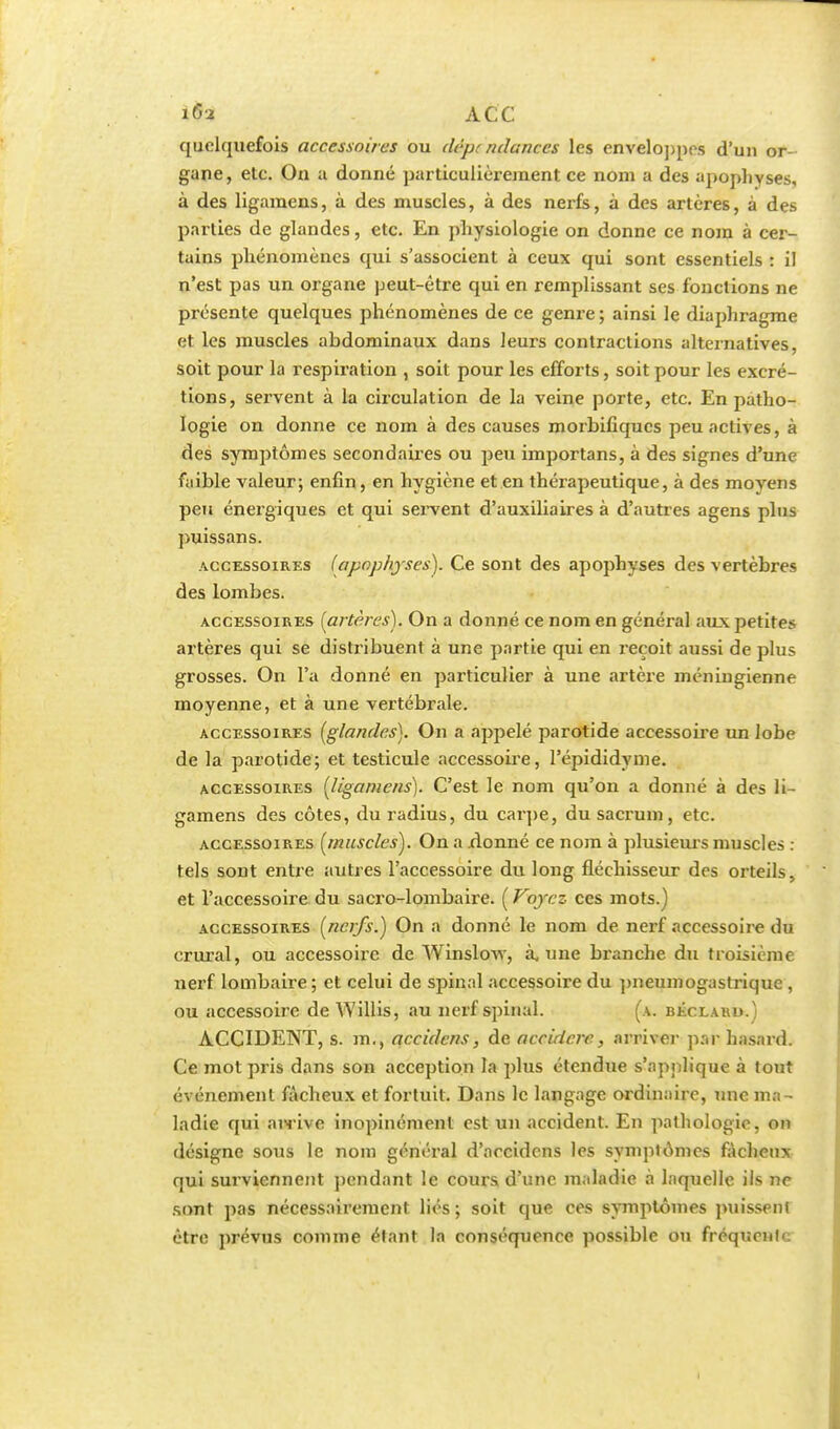 quclcjuefois accessoires ou dépt ndanccs les enveloppes d'un or- gane, etc. On a donné particulièrement ce nom a des apophyses, à des ligamens, à des muscles, à des nerfs, à des artères, à des parties de glandes, etc. En physiologie on donne ce nom à cer- tains phénomènes qui s'associent à ceux qui sont essentiels : il n'est pas un organe peut-être qui en remplissant ses fonctions ne présente quelques phénomènes de ce genre ; ainsi le diaphragme et les muscles ahdominaux dans leurs contractions alternatives, soit pour la respiration , soit pour les efforts, soit pour les excré- tions, servent à la circulation de la veine porte, etc. En patho- logie on donne ce nom à des causes morbifiqucs peu actives, à des symptômes secondaires ou peu importans, à des signes d'une faible valeur; enfin, en hygiène et en thérapeutique, à des moyens peu énergiques et qui servent d'auxiliaires à d'autres agens plus puissans. accessoires (apophyses). Ce sont des apophyses des vertèbres des lombes. accessoires [artères). On a donné ce nom en général aux petites artères qui se distribuent à une partie qui en reçoit aussi de plus grosses. On l'a donné en particulier à une artère méningienne moyenne, et à une vertébrale. accessoires [glandes). On a appelé parotide accessoire un lobe de la parotide; et testicule accessoire, l'épididyme. accessoires [ligamens). C'est le nom qu'on a donné à des li- gamens des côtes, du radius, du carpe, du sacrum, etc. accessoires [muscles). On a .donné ce nom à plusieurs muscles : tels sont entre autres l'accessoire du long fléchisseur des orteils, et l'accessoire du sacro-lombaire. ( Voyez ces mots.) accessoires [nerfs.) On a donné le nom de nerf accessoire du crural, ou accessoire de Winslow, à, une branche du troisième nerf lombaire ; et celui de spinal accessoire du pneumogastrique, ou accessoire de Willis, au nerf spinal. (a. béclar».) ACCIDENT, s. m., accidens, de accidcrc, arriver par hasard. Ce mot pris dans son acception la plus étendue s'applique à tout événement fâcheux et fortuit. Dans le langage ordinaire, une ma- ladie qui airive inopinément est un accident. En pathologie, on désigne sous le nom général d'accidens les symptômes fâcheux qui surviennent pendant le cours d'une maladie à laquelle ils ne sont pas nécessairement liés ; soit que ces symptômes puissenl être prévus comme étant la conséquence possible on fréquente
