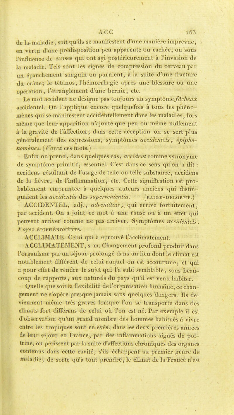 de la maladie, soit qu'ils se manifestent d'une manière imprévue, en vertu d'une prédisposition peu apparente ou cachée, ou sous l'influence de causes qui ont agi postérieurement à l'invasion de la maladie. Tels sont les signes de compression du cerveau par un épanehement sanguin ou purulent, à la suite d'une fracture du crâne; le tétanos, l'hémorrhagie après une blessure ou une opération, l'étranglement d'une hernie, etc. Le mot accident ne désigne pas toujours un symptôme fdc/ieux accidentel. On l'applique encore quelquefois à tous les phéno- mènes qui se manifestent accidentellement dans les maladies, lors même que leur apparition n'ajoute que peu ou même nullement à la gravité de l'affection ; dans cette acception on se sert plus généralement des expressions, symptômes accidentels, épiphé- nomènes. [Foyez ces mots.) Enfin on prend, dans quelques cas, accident comme synonyme de symptôme primitif, essentiel. C'est dans ce sens qu'on a dit : accidens résultant de l'usage de telle ou telle substance, accidens de la fièvre, de l'inflammation, etc. Cette signification est pro- bablement empruntée à quelques auteurs anciens qui distin- guaient les accidentia des supervenientia. (raige-uelorme.) ACCIDENTEL, adj. , advenlitius, qui arrive fortuitement, par accident. On a joint ce mot à une cause ou à un effet qui peuvent arriver comme ne pas arriver. Symptômes accidentels. Voyez ÉPIPHÉNOMÈNES. ACCLIMATÉ. Celui qui a éprouvé l'acclimatement. ACCLIMATEMENT, s. m. Changement profond produit dans l'organisme par un séjour prolongé dans un lieu dont le climat est notablement différent de celui auquel on est accoutumé, et qui a pour effet de rendre le sujet qui l'a subi semblable, sous beau- coup de rapports, aux naturels du pays qu'il est Tenu habiter. Quelle que soit ki flexibilité de l'organisation humaine, ce chan- gement ne s'opère presque jamais sans quelques dangers. Ils de- viennent même très-graves lorsque l'on se transporte dans des climats fort différens de celui où l'on est né. Par exemple il est d'observation qu'un grand nombre des hommes habitués à vivre entre les tropiques sont enlevés, dans les deux premières années de leur séjour en France, par des inflammations aiguës de poi- trine, ou périssent par la suite d'affections chroniques des organes contenus dans cette cavilé, s'ils échappent au premier genre de maladie; de sorte qu'à tout prendre, le climat de la France n'est