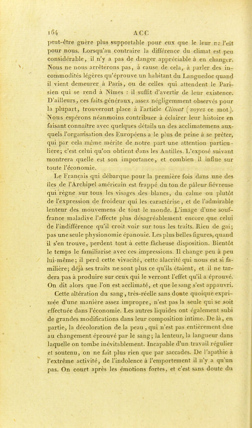 i67, A CC peut-être guère plus supportable pour eux que le leur r: l'dH pour nous. Lorsqu'au contraire la différence du climat est peu considérable, il n'y a pas de danger appréciable à en changer. Nous ne nous arrêterons pas, à cause de cela, à parler des in- commodités légères qu'éprouve un habitant du Languedoc quand il vient demeurer à Paris, ou de celles qui attendent le Pari- sien qui se rend à Nîmes : il suffît d'avertir de leur existence. D'ailleurs, ces faits généraux, assez négligemment observés pour la plupart, trouveront place à l'article Climat [voyez ce mot). Nous espérons néanmoins contribuer à éclairer leur histoire en faisant connaître avec quelques détails un des acclimatemens aux- quels l'organisation des Européens a le plus de peine à se prêter, qui par cela même mérite de notre part une attention particu- lière; c'est celui qu'on obtient dans les Antilles. L'exposé suivant montrera quelle est son importance, et combien il influe sur toute l'économie. Le Français qui débarque pour la première fois dans une des îles de F Archipel américain est frappé du ton de pâleur fiévreuse qui règne sur tous les visages des blancs, du calme ou plutôt de l'expression de froideur qui les caractérise, et de l'admirable lenteur des mouvemens de tout le monde. L'image d'une souf- france maladive l'affecte plus désagréablement encore que celui de l'indifférence qu'il croit voir sur tous les traits. Rien de gai; pas une seule physionomie épanouie. Les plus belles figures, quand il s'en trouve, perdent tout à cette fâcheuse disposition. Bientôt le temps le familiarise avec ces impressions. Il change peu à peu lui-même; il perd cette vivacité, cette alacrité qui nous est si fa- milière; déjà ses traits ne sont plus ce qu'ils étaient, et il ne tar- dera pas à produire sur ceux qui le verront l'effet qu'il a éprouvé. On dit alors que l'on est acclimaté, et que le sang s'est appauvri. Cette altération du sang, très-réelle sans doute quoique expri- mée d'une manière assez impropre, n'est pas la seule qui se soit effectuée dans l'économie. Les autres liquides ont également subi de grandes modifications dans leur composition intime. De là, en partie, la décoloration de la peau , qui n'est pas entièrement due au changement éprouvé par le sang; la lenteur, la langueur dans laquelle on tombe inévitablement. Incapable d'un travail régulier et soutenu, on ne fait plus rien que par saccades. De l'apathie à l'extrême activité, de l'indolence à l'emportement il n'y a qu'un pas. On court après les émotions fortes, et c'est sans doute du