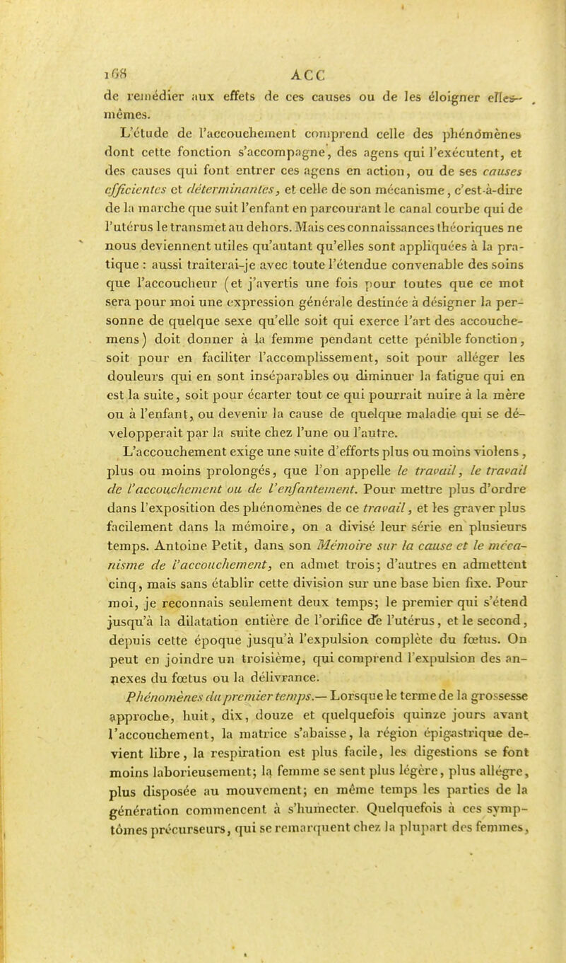 de remédier aux effets de ces causes ou de les éloigner elles- mêmes. L'étude de l'accouehement comprend celle des phénomènes dont cette fonction s'accompagne, des agens qui l'exécutent, et des causes qui font entrer ces agens en action, ou de ses causes efficientes et déterminantes, et celle de son mécanisme, c'est-à-dire de la marche que suit l'enfant en parcourant le canal courbe qui de l'utérus le transmet au dehors. Mais ces connaissances théoriques ne nous deviennent utiles qu'autant qu'elles sont appliquées à la pra- tique : aussi traiterai-je avec toute l'étendue convenable des soins que l'accoucheur (et j'avertis une fois pour toutes que ce mot sera pour moi une expression générale destinée à désigner la per- sonne de quelque sexe qu'elle soit qui exerce l'art des accouche- mens ) doit donner à la femme pendant cette pénible fonction, soit pour en faciliter l'accomplissement, soit pour alléger les douleurs qui en sont inséparables ou diminuer la fatigue qui en est la suite, soit pour écarter tout ce qui pourrait nuire à la mère ou à l'enfant, ou devenir la cause de quelque maladie qui se dé- velopperait par la suite chez l'une ou l'autre. L'accouchement exige une suite d'efforts plus ou moins violens , plus ou moins prolongés, que l'on appelle le travail, le travail de l'accouchement ou de l'enfantement. Pour mettre plus d'ordre dans l'exposition des phénomènes de ce travail, et les graver plus facilement dans la mémoire, on a divisé leur série en plusieurs temps. Antoine Petit, dans son Mémoire sur la cause et le méca- nisme de l'accouchement, en admet trois; d'autres en admettent cinq, mais sans établir cette division sur une base bien fixe. Pour moi, je reconnais seulement deux temps; le premier qui s'étend jusqu'à la dilatation entière de l'orifice de l'utérus, et le second, depuis cette époque jusqu'à l'expulsion complète du fœtus. On peut en joindre un troisième, qui comprend l'expulsion des an- nexes du fœtus ou la délivrance. Phénomènes du premier temps — Lorsque le terme de la grossesse approche, huit, dix, douze et quelquefois quinze jours avant l'accouchement, la matrice s'abaisse, la région épigastrique de- vient libre, la respiration est plus facile, les digestions se font moins laborieusement; la femme se sent plus légère, plus allègre, plus disposée au mouvement; en même temps les parties de la génération commencent à s'humecter. Quelquefois à ces symp- tômes précurseurs, qui se remarquent chez la plupart des femmes,