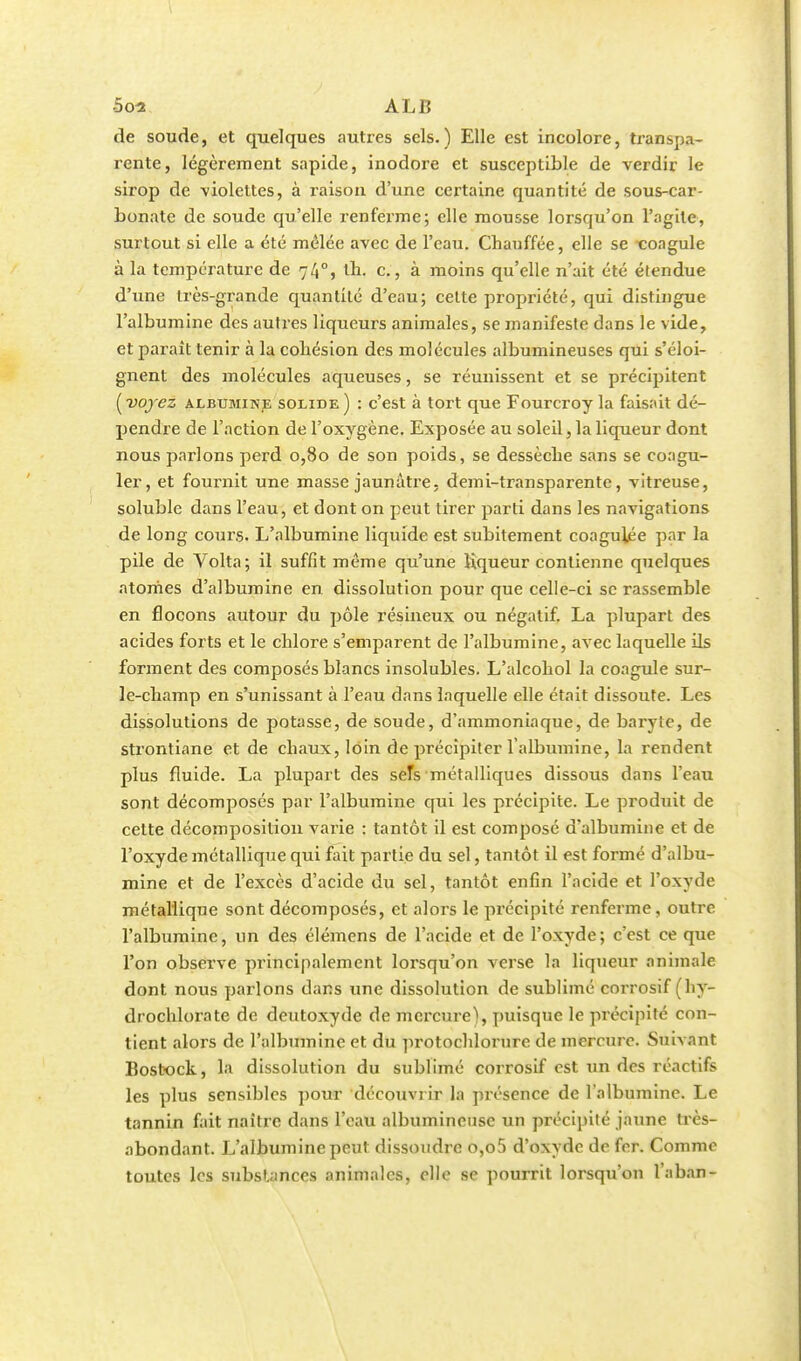 5os ALB de soude, et quelques autres sels.) Elle est incolore, transpa- rente, légèrement sapide, inodore et susceptible de verdir le sirop de violettes, à raison d'une certaine quantité de sous-car- bonate de soude qu'elle renferme; elle mousse lorsqu'on l'agile, surtout si elle a été mêlée avec de l'eau. Chauffée, elle se toagule à la température de 740, tb. c., à moins qu'elle n'ait été étendue d'une très-grande quantité d'eau; cette propriété, qui distingue l'albumine des autres liqueurs animales, se manifeste dans le vide, et parait tenir à la cohésion des molécules albumineuses qui s'éloi- gnent des molécules aqueuses, se réunissent et se précipitent [voyez albumine solide) : c'est à tort que Fourcroy la faisait dé- pendre de l'action de l'oxygène. Exposée au soleil, la liqueur dont nous parlons perd 0,80 de son poids, se dessèche sans se coagu- ler, et fournit une masse jaunâtre, demi-transparente, vitreuse, soluble dans l'eau, et dont on peut tirer parti dans les navigations de long cours. L'albumine liquide est subitement coagulée par la pile de Volta; il suffit même qu'une liqueur contienne quelques atomes d'albumine en dissolution pour que celle-ci se rassemble en flocons autour du pôle résineux ou négatif. La plupart des acides forts et le chlore s'emparent de l'albumine, avec laquelle ils forment des composés blancs insolubles. L'alcohol la coagule sur- le-champ en s'unissant à l'eau dans laquelle elle était dissoute. Les dissolutions de potasse, de soude, d'ammoniaque, de baryte, de strontiane et de chaux, loin de précipiter l'albumine, la rendent plus fluide. La plupart des seTs métalliques dissous dans l'eau sont décomposés par l'albumine qui les précipite. Le produit de cette décomposition varie : tantôt il est composé d'albumine et de l'oxyde métallique qui fait partie du sel, tantôt il est formé d'albu- mine et de l'excès d'acide du sel, tantôt enfin l'acide et l'oxyde métallique sont décomposés, et alors le précipité renferme, outre l'albumine, un des élémens de l'acide et de l'oxyde; c'est ce que l'on observe principalement lorsqu'on verse la liqueur animale dont nous parlons dans une dissolution de sublimé corrosif (hy- drochlorate de deutoxyde de mercure), puisque le précipité con- tient alors de l'albumine et du protochlorure de mercure. Suivant Bostock, la dissolution du sublimé corrosif est un des réactifs les plus sensibles pour découvrir la présence de l'albumine. Le tannin fait naître dans l'eau albumineuse un précipité jaune très- abondant. L'albumine peut dissoudre o,o5 d'oxyde de fer. Comme toutes les substances animales, elle se pourrit lorsqu'on l'a ban -