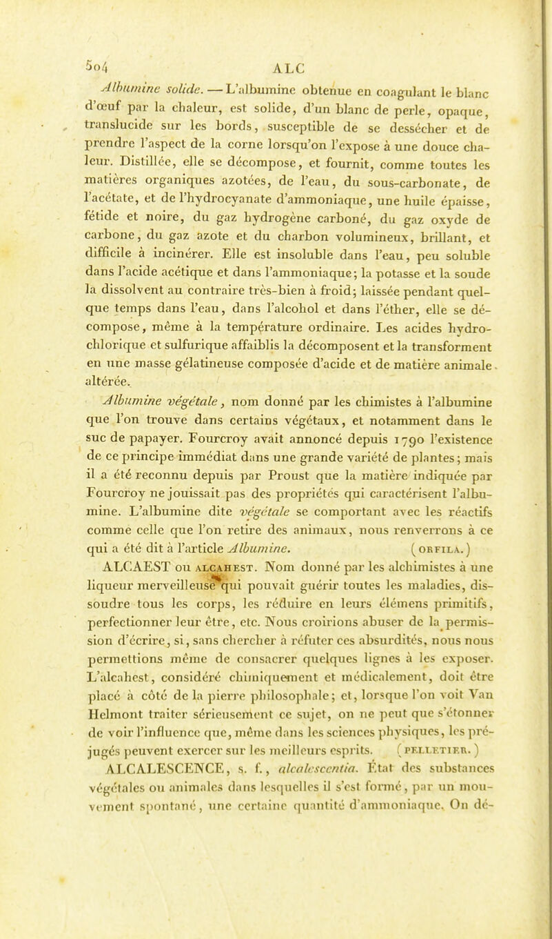 Albumine solide.—L'albumine obtenue en coagulant le blanc d'œuf par la chaleur, est solide, d'un blanc de perle, opaque, translucide sur les bords, susceptible de se dessécher et de prendre l'aspect de la corne lorsqu'on l'expose à une douce cha- leur. Distillée, elle se décompose, et fournit, comme toutes les matières organiques azotées, de l'eau, du sous-carbonate, de l'acétate, et de l'hydrocyanate d'ammoniaque, une huile épaisse, fétide et noire, du gaz hydrogène carboné, du gaz oxyde de carbone, du gaz azote et du charbon volumineux, brillant, et difficile à incinérer. Elle est insoluble dans l'eau, peu soluble dans l'acide acétique et dans l'ammoniaque ; la potasse et la soude la dissolvent au contraire très-bien à froid; laissée pendant quel- que temps dans l'eau, dans l'alcohol et dans l'éther, elle se dé- compose, même à la température ordinaire. Les acides hydro- chlorique et sulfurique affaiblis la décomposent et la transforment en une masse gélatineuse composée d'acide et de matière animale altérée. Albumine végétale, nom donné par les chimistes à l'albumine que l'on trouve dans certains végétaux, et notamment dans le suc de papayer. Fourcroy avait annoncé depuis 1790 l'existence de ce principe immédiat dans une grande variété de plantes; mais il a été reconnu depuis par Proust que la matière indiquée par Fourcroy ne jouissait pas des propriétés qui caractérisent l'albu- mine. L'albumine dite végétale se comportant avec les réactifs comme celle que l'on retire des animaux, nous renverrons à ce qui a été dit à l'article Jlbumine. (orfila.) ALCAEST ou alcahest. Nom donné par les alchimistes à une liqueur merveilleuse qui pouvait guérir toutes les maladies, dis- soudre tous les corps, les réduire en leurs élémens primitifs, perfectionner leur être, etc. Nous croirions abuser de la permis- sion d'écrire, si, sans chercher à réfuter ces absurdités, nous nous permettions même de consacrer quelques lignes à les exposer. L'alcahest, considéré chimiquement et médicalement, doit être placé à côté de la pierre philosophale; et, lorsque l'on voit Van Hclmont traiter sérieusement ce sujet, on ne peut que s'étonner de voir l'influence que, même dans les sciences physiques, les pré- jugés peuvent exercer sur les meilleurs esprits. ( pf.llf.tikr. ) ALCALESCENCE, s. f., alcalcsccntia. État des substances végétales ou animales dans lesquelles il s'est formé, par un mou- vement spontané, une certaine quantité d'ammoniaque. On dé-