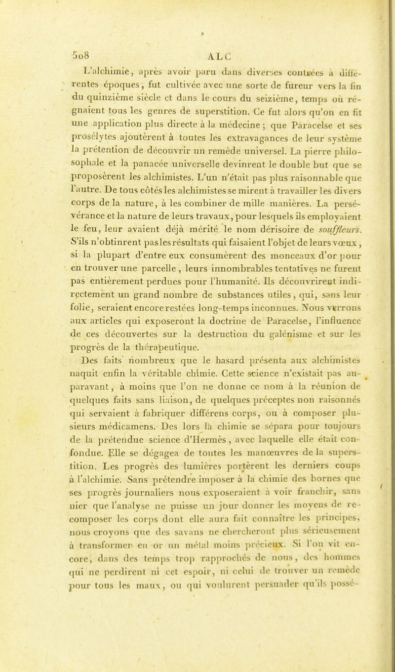 L'alchimie, après avoir paru dans diverses contrées à diffé- rentes époques, fut cultivée avec une sorte de fureur vers la lin du quinzième siècle et dans le cours du seizième, temps où ré- gnaient tous les genres de superstition. Ce fut alors qu'on en fit une application plus directe à la médecine ; que Paracelse et ses prosélytes ajoutèrent à toutes les extravagances de leur système la prétention de découvrir un remède universel. La pierre philo- sophale et la panacée universelle devinrent le double but que se proposèrent les alchimistes. L'un n'était pas plus raisonnable que l'autre. De tous côtés les alchimistes se mirent à travailler les divers corps de la nature, à les combiner de mille manières. La persé- vérance et la nature de leurs travaux, pour lesquels ils employaient le feu, leur avaient déjà mérité le nom dérisoire de souffleurs. S'ils n'obtinrent pas les résultats qui faisaient l'objet de leurs vœux , si la plupart d'entre eux consumèrent des monceaux d'or pour en trouver une parcelle , leurs innombrables tentatives ne furent pas entièrement perdues pour l'humanité. Ils découvrirent indi- rectement un grand nombre de substances utiles, qui, sans leur folie, seraient encore restées long-temps inconnues. Nous verrons aux articles qui exposeront la doctrine de Paracelse, l'influence de ces découvertes sur la destruction du galénisme et sur les progrès de la thérapeutique. Des faits nombreux que le hasard présenta aux alchimistes naquit enfin la véritable chimie. Cette science n'existait pas au- paravant , à moins que l'on ne donne ce nom à la réunion de quelques faits sans liaison, de quelques préceptes non raisonnés qui servaient à fabriquer différais corps, ou à composer plu- sieurs médicamens. Des lors là chimie se sépara pour toujours de la prétendue science d'Hermès, avec laquelle elle était con- fondue. Elle se dégagea de toutes les manœuvres de la supers- tition. Les progrès des lumières portèrent les derniers coups à l'alchimie. Sans prétendre imposer à la chimie des bornes que ses progrès journaliers nous exposeraient à voir franchir, sans nier que l'analyse ne puisse un jour donner les moyens de re- composer les corps dont elle aura fait connaître les principes, nous croyons que des savans ne chercheront plus sérieusement à transformer- en or un mêlai moins précieux. Si l'on vit en- core, dans des temps trop rapprochés de nous, des hommes qui ne perdirent ni cet espoir, ni celui de trouver un remède pour tous les maux, ou qui voulurent persuader qu'ils possc-