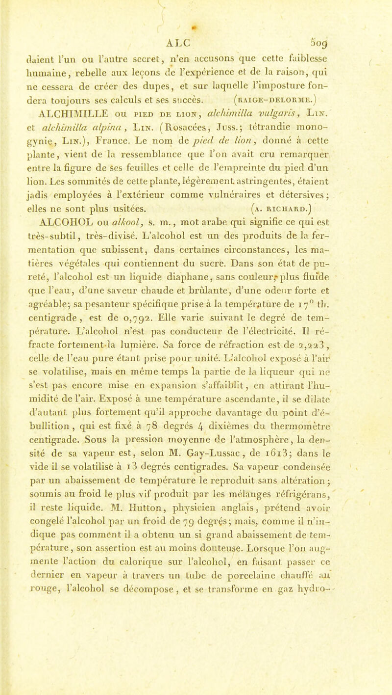 V ALC 5og liaient l'un ou l'autre secret, n'en accusons que cette faiblesse humaine, rebelle aux leçons de l'expérience et de la raison, qui ne cessera de créer des dupes, et sur laquelle l'imposture fon- dera toujours ses calculs et ses succès. (raige-delorme.) ALCHIMILLE ou pied de lion, alchimilla vuigaris, Lin. et alchimilla alpina, Lin. (Rosacées, Juss.; tétrandie mono- gynie, Lin.), France. Le nom de pied de lion, donné à cette plante, vient de la ressemblance que l'on avait cru remarquer entre la figure de ses feuilles et celle de l'empreinte du pied d'un lion. Les sommités de cette plante, légèrement astringentes, étaient jadis employées à l'extérieur comme vulnéraires et détersives ; elles ne sont plus usitées. (a. richard.) ALCOHOL ou al/iool, s. m., mot arabe qui signifie ce qui est très-subtil, très-divisé. L'alcohol est un des produits de la fer- mentation que subissent, dans certaines circonstances, les ma- tières végétales qui contiennent du sucre. Dans son état de pu- reté, l'alcohol est un liquide diaphane, sans couleur,-plus fluide que l'eau, d'une saveur chaude et brûlante, d'une odeur forte et agréable-, sa pesanteur spécifique prise à la température de 170 th. centigrade , est de 0,792. Elle varie suivant le degré de tem- pérature. L'alcohol n'est pas conducteur de l'électricité. Il ré- fracte fortement-là lumière. Sa force de réfraction est de 2,223, celle de l'eau pure étant prise pour unité. L'alcohol exposé à l'air se volatilise, mais en même temps la partie de la liqueur qui ne s'est pas encore mise en expansion s'affaiblit, en attirant l'hu- midité de l'air. Exposé à une température ascendante, il se dilate d'autant plus fortement qu'il approche davantage du point d'é- bullition , qui est fixé à 78 degrés 4 dixièmes du thermomètre centigrade. Sous la pression moyenne de l'atmosphère, la den- sité de sa vapeur est, selon M. Gay-Lussac, de i6i3; dans le vide il se volatilise à i3 degrés centigrades. Sa vapeur condensée par un abaissement de température le reproduit sans altération ; soumis au froid le plus vif produit par les mélanges réfrigérans, il reste liquide. M. Hutton, physicien anglais, prétend avoir congelé l'alcohol par un froid de 79 degrés; mais, comme il n'in- dique pas comment il a obtenu un si grand abaissement de tem- pérature, son assertion est au moins douteuse. Lorsque l'on aug- mente l'action du calorique sur l'alcohol, en faisant passer ce dernier en vapeur à travers un tube de porcelaine chauffé au rouge, l'alcohol se décompose, et se transforme en gaz hydro--