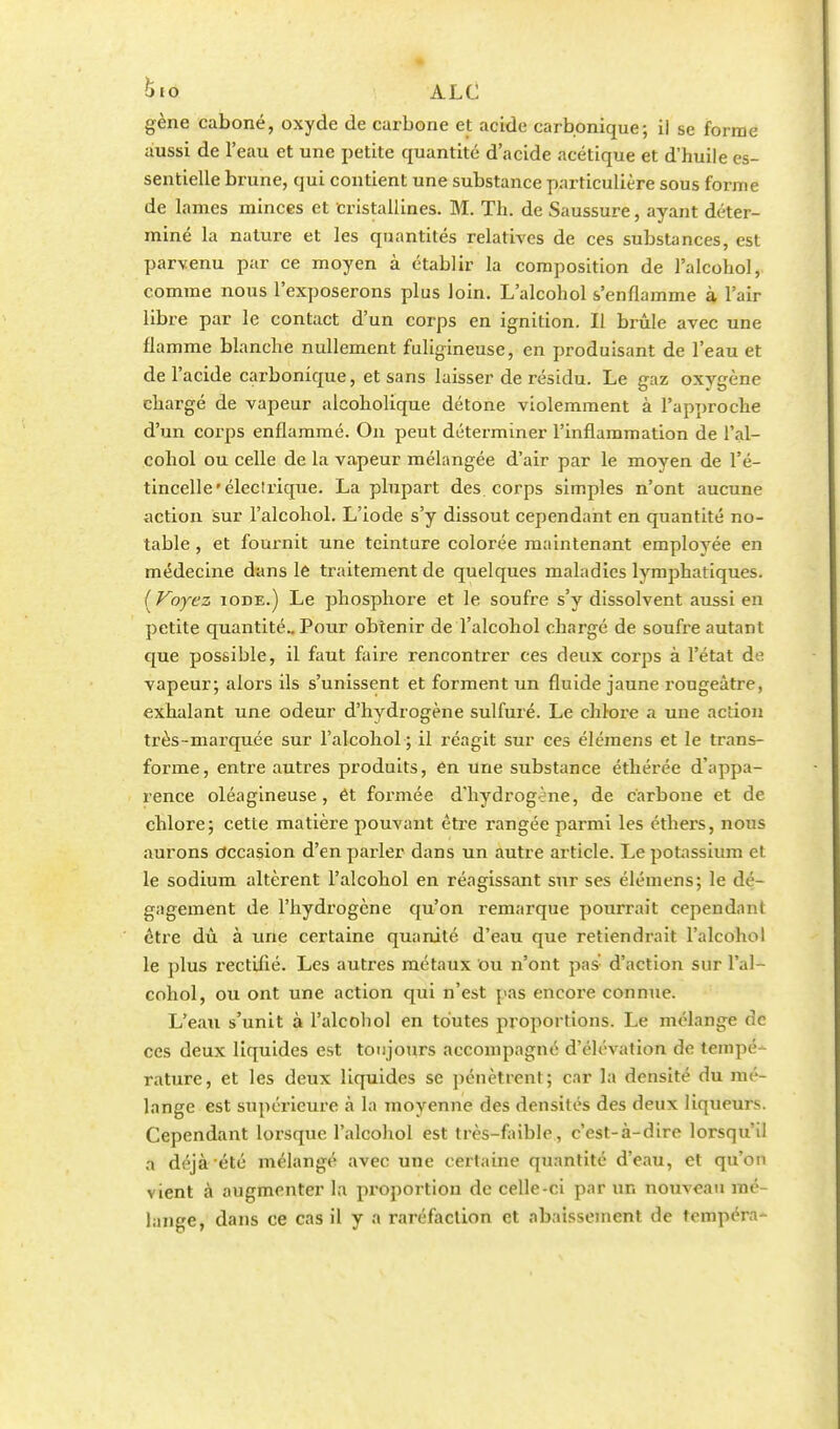 gène caboné, oxyde de carbone et acide carbonique; il se forme aussi de l'eau et une petite quantité d'acide acétique et d'huile es- sentielle brune, qui contient une substance particulière sous forme de lames minces et cristallines. M. Th. de Saussure, ayant déter- miné la nature et les quantités relatives de ces substances, est parvenu par ce moyen à établir la composition de l'alcohol,. comme nous l'exposerons plus loin. L'alcohol s'enflamme à l'air libre par le contact d'un corps en ignition. Il brûle avec une flamme blanche nullement fuligineuse, en produisant de l'eau et de l'acide carbonique, et sans laisser de résidu. Le gaz oxygène chargé de vapeur alcoholique détone violemment à l'approche d'un corps enflammé. On peut déterminer l'inflammation de l'al- cohol ou celle de la vapeur mélangée d'air par le moyen de l'é- tincelle 'électrique. La plupart des corps simples n'ont aucune action sur l'alcohol. L'iode s'y dissout cependant en quantité no- table , et fournit une teinture colorée maintenant employée en médecine dans le traitement de quelques maladies lymphatiques. ( Voyez iode.) Le phosphore et le soufre s'y dissolvent aussi en petite quantité.. Pour obtenir de l'alcohol chargé de soufre autant que possible, il faut faire rencontrer ces deux corps à l'état de vapeur; alors ils s'unissent et forment un fluide jaune rougeâtre, exhalant une odeur d'hydrogène sulfuré. Le chlore a une action très-marquée sur l'alcohol ; il réagit sur ces élémens et le trans- forme, entre autres produits, en une substance éthérée d'appa- rence oléagineuse, ét formée d'hydrogène, de carbone et de chlore; cette matière pouvant être rangée parmi les éthers, nous aurons occasion d'en parler dans un autre article. Le potassium et le sodium altèrent l'alcohol en réagissant sur ses élémens; le dé- gagement de l'hydrogène qu'on remarque pourrait cependant être dù à une certaine quanité d'eau que retiendrait l'alcohol le plus rectifié. Les autres métaux ou n'ont pas d'action sur l'al- cohol, ou ont une action qui n'est pas encore connue. L'eau s'unit à l'alcohol en toutes proportions. Le mélange de ces deux liquides est toujours accompagné d'élévation de tempé- rature, et les deux liquides se pénètrent; car la densité du mé- lange est supérieure à la moyenne des densités des deux liqueurs. Cependant lorsque l'alcohol est très-faible, c'est-à-dire lorsqu'il a déjà été mélangé avec une certaine quantité d'eau, et qu'on vient à augmenter la proportion de celle-ci par un nouveau mé- lange, dans ce cas il y a raréfaction et abaissement de tempéra-