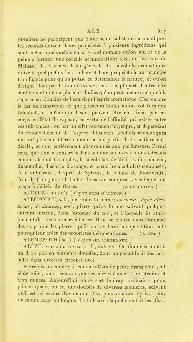 J ALE 5i7 premiers ne participent que d'une seule substance aromatique; les seconds doivent leurs propriétés à plusieurs ingrédiens qui sont même quelquefois en si grand nombre qu'on aurait de la peine à justifier une pareille accumulation ; tels sont les eaux de Mélisse, des Carmes, l'eau générale. Les alcohols aromatiques doivent quelquefois leur odeur et leur propriété à un principe trop fugace pour qu'on puisse en déterminer la nature, et qu'on désigne alors par le nom à'arôme ; mais la plupart d'entre eux contiennent une ou plusieurs huiles qu'on peut même quelquefois séparer en ajoutant de l'eau dans l'esprit aromatique. C'est encore le cas de remarquer ici que plusieurs huiles moins volatiles que l'alcohol, et même que l'eau, peuvent être entraînées par ces corps en l'état de vapeur, en vertu de l'affinité qui existe entre ces substances , ou par un effet purement physique, et dépendant du renouvellement de l'espace. Plusieurs alcohols aromatiques ne sont plus considérés comme faisant partie de la matière mé- dicale , et sont entièrement abandonnés aux parfumeurs. Parmi ceux que l'on a conservés dans le nouveau Codex nous citerons comme alcoholats simples, les alcoholats de Mélisse , de romarin, de menthe , d'écorce d'orange ; et parmi les alcoholats composés, l'eau vulnéraire, l'esprit de Sylvius, le baume de Fioraventi, l'eau de Cologne, et l'alcohol de safran composé, avec lequel on prépare l'élixir de Garus. { j. pelletier. ) ALCYON ( nids d'). ( Voyez nids d'alcyon. ) ALECTOIRE, s.f. , pierx'e alectorienne ; alectoria , lapis alec- torius, de eixîxraip, coq; pierre qui se forme, suivant quelques auteurs anciens, dans l'estomac du coq, et à laquelle ils attri- buaient des vertus merveilleuses. Il ne se trouve dans l'estomac des coqs que les pierres qu'ils ont avalées ; la superstition seule pouvait leur créer des propriétés thérapeutiques. ( r. del. ) ALEMBROTH ( sel ). ( Voyez sel alembroth. ) ALEZE, alèse ou alaise, s. f., linteum. On donne ce nom à un drap plié en plusieurs doubles, dont on garnit le lit des ma- lades dans diverses circonstances. Autrefois on employait comme alèzes de petits draps d'un seul lé de toile; on a reconnu que ces alèzes étaient trop étroites et trop minces. Aujourd'hui on se sert de draps ordinaires qu'on plie en quatre ou en huit doubles de diverses manières, suivant qu'il est nécessaire d'avoir une alèze plus ou moins épaisse, plus ou moins large ou longue. La toile avec laquelle on fait les alèzes