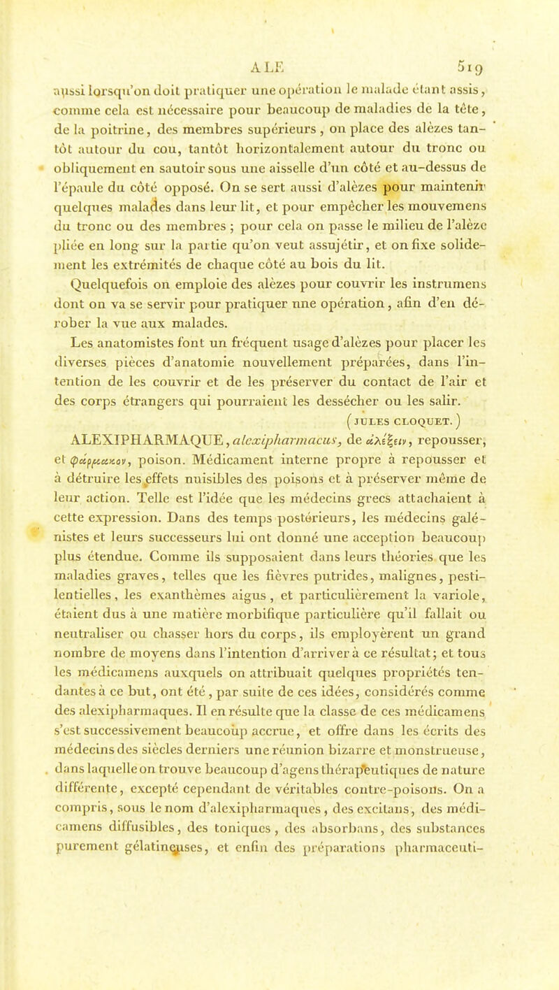 aussi lorsqu'on doit pratiquer une opération le malade étant assis, comme cela est nécessaire pour beaucoup de maladies de la tète, de la poitrine, des membres supérieurs , on place des alèzes tan- tôt autour du cou, tantôt horizontalement autour du tronc ou obliquement en sautoir sous une aisselle d'un côté et au-dessus de l'épaule du côté opposé. On se sert aussi d'alèzes pour maintenir quelques malades dans leur lit, et pour empêcher les mouvemens du tronc ou des membres ; pour cela on passe le milieu de l'alèze pliée en long sur la partie qu'on veut assujétir, et on fixe solide- ment les extrémités de chaque côté au bois du lit. Quelquefois on emploie des alèzes pour couvrir les instrumens dont on va se servir pour pratiquer nne opération, afin d'en dé- rober la vue aux malades. Les anatomistes font un fréquent usage d'alèzes pour placer les diverses pièces d'anatomie nouvellement préparées, dans l'in- tention de les couvrir et de les préserver du contact de l'air et des corps étrangers qui pourraient les dessécher ou les salir. ( JULES CLOQUET. ) ALEXIPHARMAQUE, alexipharmacux, àeàxi^tiv, repousser, et (pctpftuKov, poison. Médicament interne propre à repousser et à détruire les effets nuisibles des poisons et à préserver même de leur action. Telle est l'idée que les médecins grecs attachaient à cette expression. Dans des temps postérieurs, les médecins galé- nistes et leurs successeurs lui ont donné une acception beaucoup plus étendue. Comme ils supposaient, dans leurs théories que les maladies graves, telles que les fièvres putrides, malignes, pesti- lentielles, les exanthèmes aigus, et particulièrement la variole, étaient dus à une matière morbifique particulière qu'il fallait ou neutraliser ou chasser hors du corps, ils employèrent un grand nombre de moyens dans l'intention d'arriver à ce résultat; et tous les médicamens auxquels on attribuait quelques propriétés ten- dantes à ce but, ont été , par suite de ces idées, considérés comme des alexipharmaques. Il en résulte que la classe de ces médicamens s'est successivement beaucoup accrue, et offre dans les écrits des médecins des siècles derniers une réunion bizarre et monstrueuse, dans laquelleon trouve beaucoup d'agensthérapeutiques de nature différente, excepté cependant de véritables contre-poisons. On a compris, sous le nom d'alexipharmaques , desexcitans, des médi- camens dilfusibles, des toniques, des absorbans, des substances purement gélatineuses, et enfin des préparations pliarmaccuti-