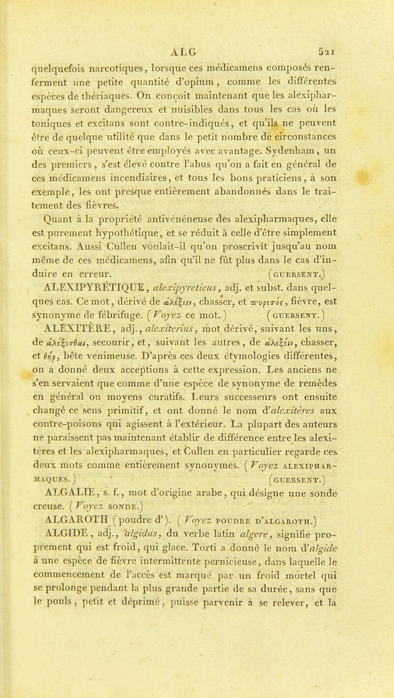 quelquefois narcotiques, lorsque ces médicamens composas ren- ferment une petite quantité d'opium, comme les différentes espèces de thériaques. On conçoit maintenant que les alexiphar- maques seront dangereux et nuisibles dans tous les cas où les toniques et excitans sont contre-indiqués, et qu'ils ne peuvent être de quelque utilité que dans le petit nombre de circonstances où ceux-ci peuvent être employés avec avantage. Sydenham, un des premiers , s'est élevé contre l'abus qu'on a fait en général de ces médicamens incendiaires, et tous les bons praticiens, à son exemple, les ont presque entièrement abandonnés dans le trai- tement des fièvres. Quant à la propriété antivénéneuse des alexipharmaques, elle est purement bypotliétique, et se réduit à celle d'être simplement excitans. Aussi Cullen voulait-il qu'on proscrivit jusqu'au nom même de ces médicamens, afin qu'il ne fût plus dans le cas d'in- duire en erreur. (cuersent.) ALEXIPYRETIQUE, alexlpyreticus, adj. et subst. dans quel- ques cas. Ce mot, dérivé de ùhîhiv, chasser, et ■srvptTas, fièvre, est synonyme de fébrifuge. ( Voyez ce mot. ) (guersent.) ALEXLTERE, adj., alexiterius, mot dérivé, suivant les uns, de cîàéfyirôcti, secourir, et, suivant les autres, de uXt^ûv, chasser, et êi!p, bêle venimeuse. D'après ces deux étymologies différentes, on a donné deux acceptions à cette expression. Les anciens ne s'en servaient que comme d'une espèce de synonyme de remèdes en général ou moyens curatifs. Leurs successeurs ont ensuite changé ce sens primitif, et ont donné le nom à'alexitères aux contre-poisons qui agissent à l'extérieur. La plupart des auteurs ne paraissent pas maintenant établir de différence entre les alexi- tères et les alexipharmaques, et Cullen en particulier regarde ces deux mots comme entièrement synonymes. ( Voyez alexiphar- maques.) (guersent.) ALGALIE, s. f., mot d'origine arabe, qui désigne une sonde creuse. ( Voyez sonde.) ALGAROTH ( poudre d'). ( Voyez poudre d'aegaroth.) ALGIDE , adj., algidus, du verbe latin algere, signifie pro- prement qui est froid, qui glace. Torti a donné le nom à'algicle à une espèce de fièvre intermittente pernicieuse, dans laquelle le commencement de l'accès est marqué par un froid mortel qui se prolonge pendant la plus grande partie de sa durée, sans que le pouls, petit et déprimé, puisse parvenir à se relever, et la