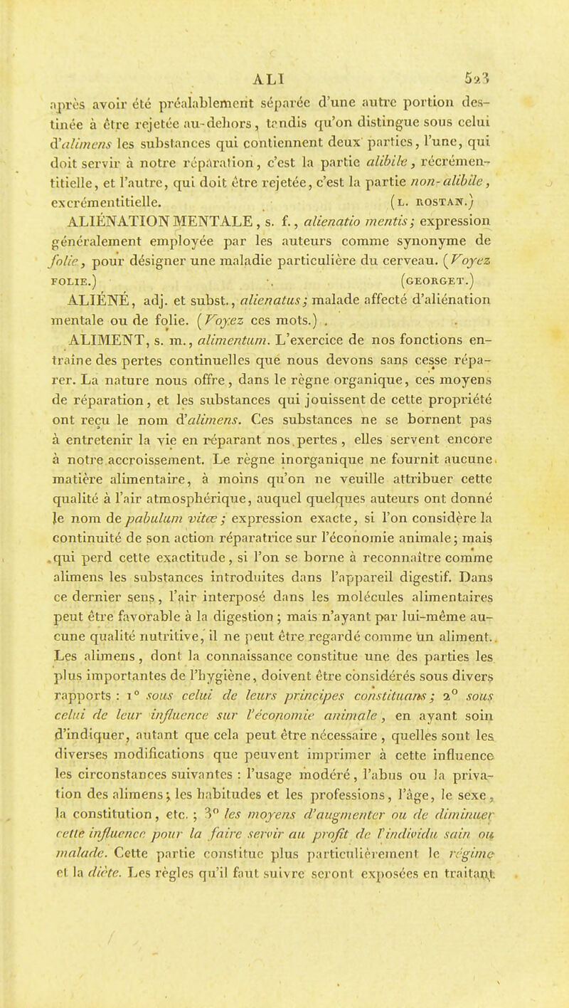 après avoir été préalablement séparée d'une autre portion des- tinée à être rejetée au-dehors, tendis qu'on distingue sous eelui à'alimens les substances qui contiennent deux parties, l'une, qui doit servir à notre réparation, c'est la partie alibih, récrémen- titielle, et l'autre, qui doit être rejetée, c'est la partie non-alibile, cxcrémentitielle. (l. rostan.) ALIÉNATION MENTALE , s. f., alienatio mentis; expression généralement employée par les auteurs comme synonyme de folie, pour désigner une maladie particulière du cerveau. [Voyez FOLIE.) •. (GEORGET.) ALIÉNÉ, adj. et subst., alienatus ; malade affecté d'aliénation mentale ou de folie. {Voy.ez ces mots.) . ALIMENT, s. m., alimentum. L'exercice de nos fonctions en- traine des pertes continuelles que nous devons sans cesse répa- rer. La nature nous offre , dans le règne organique, ces moyens de réparation, et les substances qui jouissent de cette propriété ont reçu le nom à'alimens. Ces substances ne se bornent pas à entretenir la vie en réparant nos . pertes , elles servent encore à notre accroissement. Le règne inorganique ne fournit aucune, matière alimentaire, à moins qu'on ne veuille attribuer cette qualité à l'air atmosphérique, auquel quelques auteurs ont donné Je nom de pabulum vitœ ; expression exacte, si l'on considère la continuité de son action réparatrice sur l'économie animale ; mais .qui perd cette exactitude, si l'on se borne à reconnaître comme alimens les substances introduites dans l'appareil digestif. Dans ce dernier sens, l'air interposé dans les molécules alimentaires peut être favorable à la digestion ; mais n'ayant par lui-même au- cune qualité nutritive, il ne peut être regardé comme un aliment.. Les alimens, dont la connaissance constitue une des parties les plus importantes de l'hygiène, doivent être considérés sous divers rapports,,; i° sous celui de leurs principes constituais; %° sous celui de leur influence sur l'économie animale , en ayant soin d'indiquer, autant que cela peut être nécessaire , quelles sont les diverses modifications que peuvent imprimer à cette influence les circonstances suivantes : l'usage modéré, l'abus ou la priva- tion des alimens-, les habitudes et les professions, l'âge, le sexe, la constitution, etc. ; 3° les moyens d'augmenter ou de diminuai ( elle influence pour la faire servir au profit de f individu sain ou malade. Cette partie constitue plus particulièrement le réginje el la diète. Les règles qu'il faut suivre seront exposées en traitant