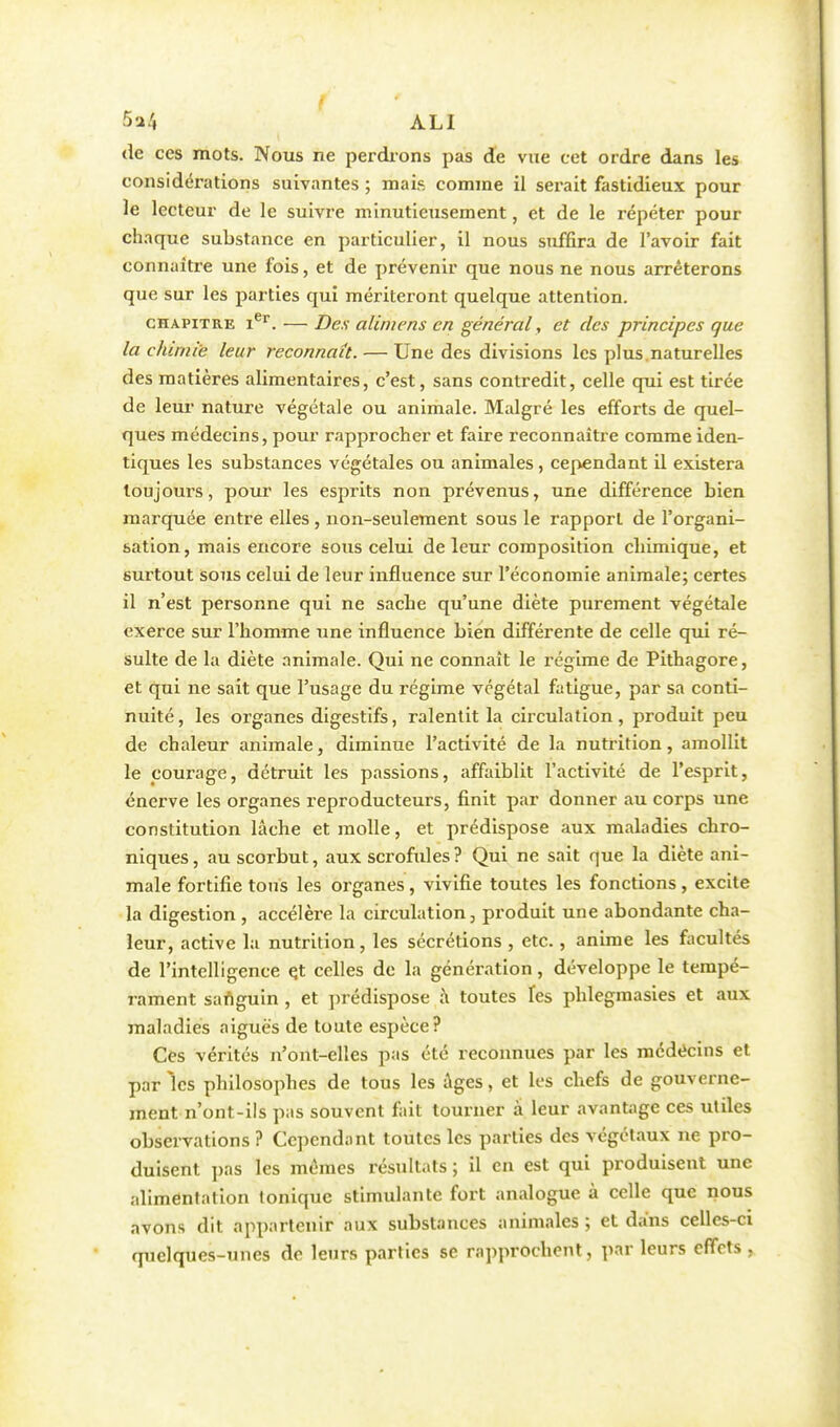 M ALI de ces mots. Nous ne perdions pas de vue cet ordre dans les considérations suivantes ; mais comme il serait fastidieux pour le lecteur de le suivre minutieusement, et de le répéter pour chaque substance en particulier, il nous suffira de l'avoir fait connaître une fois, et de prévenir que nous ne nous arrêterons que sur les parties qui mériteront quelque attention. chapitre Ier. — Des alimens en général, et des principes que la chimie leur reconnaît. — Une des divisions les plus.naturelles des matières alimentaires, c'est, sans contredit, celle qui est tirée de leur nature végétale ou animale. Malgré les efforts de quel- ques médecins, pour rapprocher et faire reconnaître comme iden- tiques les substances végétales ou animales, cependant il existera toujours, pour les esprits non prévenus, une différence bien marquée entre elles , non-seulement sous le rapport de l'organi- sation, mais encore sous celui de leur composition chimique, et surtout sous celui de leur influence sur l'économie animale; certes il n'est personne qui ne sache qu'une diète purement végétale exerce sur l'homme une influence bien différente de celle qui ré- sulte de la diète animale. Qui ne connaît le régime de Pithagore, et qui ne sait que l'usage du régime végétal fatigue, par sa conti- nuité, les organes digestifs, ralentit la circulation, produit peu de chaleur animale, diminue l'activité de la nutrition, amollit le courage, détruit les passions, affaiblit l'activité de l'esprit, énerve les organes reproducteurs, finit par donner au corps une constitution lâche et molle, et prédispose aux maladies chro- niques , au scorbut, aux scrofules ? Qui ne sait que la diète ani- male fortifie tous les organes, vivifie toutes les fonctions, excite la digestion , accélère la circulation, produit une abondante cha- leur, active la nutrition, les sécrétions , etc., anime les facultés de l'intelligence e.t celles de la génération, développe le tempé- rament sanguin , et prédispose à toutes Tes phlegmasies et aux maladies aiguës de toute espèce? Ces vérités n'ont-elles pas été reconnues par les médecins et par les philosophes de tous les âges, et les chefs de gouverne- ment n'ont-ils pas souvent fait tourner a leur avantage ces utiles observations ? Cependant toutes les parties des végétaux ne pro- duisent pas les mêmes résultats ; il en est qui produisent une alimentation tonique stimulante fort analogue à celle que nous avons dit appartenir aux substances animales; et dans celles-ci quelques-unes de leurs parties se rapprochent, par leurs effets ,