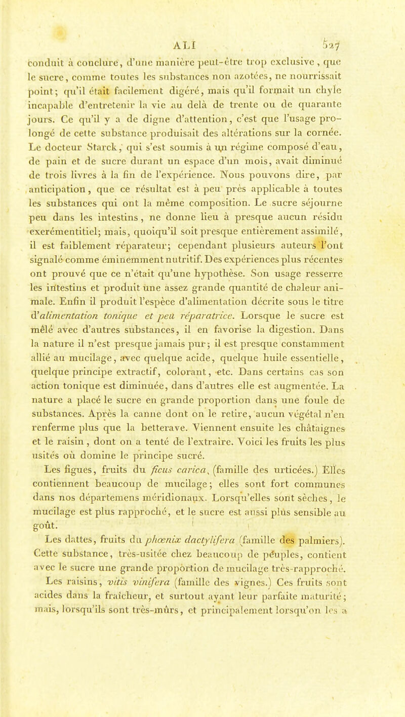 conduit à conclure, d'une riianièrc peut-être trop exclusive , que le sucre, comme toutes les substances non azotées, ne nourrissait point; qu'il était facilement digéré, mais qu'il formait un chyle incapable d'entretenir la vie au delà de trente ou de quarante jours. Ce qu'il y a de digne d'attention, c'est que l'usage pro- longé de cette substance produisait des altérations sur la cornée. Le docteur Starck, qui s'est soumis à ufi régime composé d'eau, de pain et de sucre durant un espace d'un mois, avait diminué de trois livres à la fin de l'expérience. Nous pouvons dire, par anticipation, que ce résultat est à peu près applicable à toutes les substances qui ont la même composition. Le sucre séjourne peu dans les intestins , ne donne lieu à presque aucun résidu exerémentitiel; mais, quoiqu'il soit presque entièrement assimilé, il est faiblement réparateur; cependant plusieurs auteurs l'ont signalé comme éminemment nutritif. Des expériences plus récentes ont prouvé que ce n'était qu'une hypothèse. Son usage resserre les intestins et produit Une assez grande quantité de chaleur ani- male. Enfin il produit l'espèce d'alimentation décrite sous le titre d'alimentation tonique et peu réparatrice. Lorsque le sucre est mêlé avec d'autres substances, il en favorise la digestion. Dans la nature il n'est presque jamais pur; il est presque constamment allié au mucilage, avec quelque acide, quelque huile essentielle, quelque principe extractif, colorant, etc. Dans certains cas son action tonique est diminuée, dans d'autres elle est augmentée. La nature a placé le sucre en grande proportion dans une foule de substances. Après la canne dont on le retire, aucun végétal n'en renferme plus que la betterave. Viennent ensuite les châtaignes et le raisin , dont on a tenté de l'extraire. Voici les fruits les plus usités où domine le principe sucré. Les figues, fruits du ficus carica, (famille des urticées.) Elles contiennent beaucoup de mucilage ; elles sont fort communes dans nos départemens méridionaux. Lorsqu'elles sont sèches, le mucilage est plus rapproché, et le sucre est aussi plus sensible au goût. Les dattes, fruits du phœnix clactjlifcra (famille des palmiers). Cette substance, très-usitée chez, beaucoup de péuples, contient avec le sucre une grande proportion de mucilage très-rapproché. Les raisins, vitis vinifera (famille des vignes.) Ces fruits sont acides dans la fraîcheur, et surtout ayant leur parfaite maturité; mais, lorsqu'ils sont très-mûrs, et principalement lorsqu'on lois a