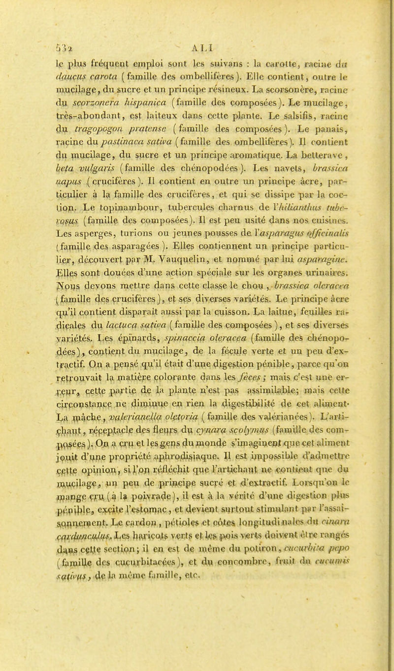 :VW ALI le plus fréquent emploi sont les suivans : lu carotte, racine dii daucus carota (famille des ombellifères). Elle contient, outre le mucilage, du sucre et un principe résineux. La scorsonère, racine du scorzonera hispanica (famille des composées). Le mucilage, très-abondant, est laiteux dans cette plante. Le salsifis, racine du tragopogoa pratensc (famille des composées). Le panais, racine dupastinaca sativa (famille des ombellifères). Il contient du mucilage, du sucre et un principe aromatique. La betterave, beta vulgaris (famille des chénopodées ). Les navets, brassica napus (crucifères). Il contient en outre un principe acre, par- ticulier à la famille des crucifères, et qui se dissipe par la coc- lion. Le topinambour, tubercules charnus de Yhiliantlius tubc- rosus (famille des composées). Il est peu usité dans nos cuisines. Les asperges, turions ou jeunes pousses de Xasparagus officinales (famille des asparagées ). Elles contiennent un principe particu- lier, découvert par M. Vauquelin, et nommé par lui asparagi/ic. Elles sont douées d'une action spéciale sur les organes urinaires. Nous devons mettre dans cette classe le chou , brassica olcracca (famille des crucifères), et ses diverses variétés. Le principe acre qu'il contient disparait aussi par la cuisson. La laitue, feuilles ra- dicales du lacluca sativa (famille des composées), et ses diverses variétés. Les épinards, spinaccia oleracea (famille des chénopo- dées), contient du mucilage, de la fécule verte et un peu d'ex- tractif. On a pensé qu'il était d'une digestion pénible, parce qu'on retrouvait la matière colorante dans les fèces ; mais c'est une er- reur., cette partie de la plante n'est pas assimilable; mais coite circonstance ne diminue en rien la digestibilité de cet aliment- La mijehe, valériane llçi olctoria ( famille des valérianées). L'arti- chaut, répeptacle des fleurs du cynara scolj mus (famille des com- posées, ). On a cru et les gens du monde s'imaginent que cet aliment jouit d'une propriété aphrodisiaque. Il est impossible d'admettre cette opinion, si l'on réfléchit que l'artichaut ne contient que du mucilage, un peu de principe sucré et d'extractif. Lorsqu'on le mange cru. (if 1* poivrade), il est à la vérité d'une digestion plus pénible, excite l'estomac, et devient surtout stimulant p»r l'assai- sonnement. Le cardon , pétioles et côtes longitudi nalos du cirwra carditnc.ujm.hcs, haricots verts et les pois verts doivent être ranges du.ns cette section; il en est de même du potiron, cucurbita pepo (famille des cucu.ibitarccs), et du concombre, fruit du ciuumis sqtivus, de la même famille, etc.