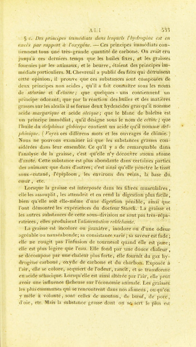 § si Des j)rincipes immédiats dans lesquels l'hydrogène est en excès par rapport à l'oxygène. — Ces principes immédiats con- liennent tous une très-grande quantité de carbone. On avait cru jusqu'à ces derniers temps que les huiles fixes, et les graisses fournies par les animaux, et le beurre, étaient des principes im- médiats particuliers. M. Chevreuil a publié des faits qui détruisétit cette opinion, il prouve que ces substances sont composées de deux principes non acides , qu'il a fait connaître sous les ftdms de stéarine et d'élaine; que quelques-uns contiennent un principe odorant; que par la réaction des huiles et des matières grasses Sur les alcalis il se forme deux hydracides gras qu'il nomme acide margariqae et acide oleïque ; que le blanc de baleine est un principe immédiat, qu'il désigne sous le nom de cétine; que; l'huile du delphinus globiceps contient un acide qu'il nomme del- jj/tinique. ( Voyez ces différens mots et les ouvrages de chimie. ) Nous ne pouvons examiner ici que les substances grasses con- sidérées dans leur ensemble. Ce qu'il y a de remarquable dans l'analyse de la graisse, c'est qu'elle n'y découvre aucun atome d'azote. Cette substance est plus abondante dans certaines parties des animaux que dans d'autres; c'est ainsi qu'elle pénètre le tisstf sous-cutané, l'épiploon , les environs des reins, la base du cœui', etc. Lorsque la graisse est interposée dans lés fibres musculaires , elle les assouplit, les attendrit et en rend la digestion plus facile, bien qu'elle soit elle-même d'une digestion pénible, ainsi que l'ont démontré les expériences du docteur Starck. La graissé et les autres substances de cette sous-division ne sont paâ très-répa- ratrices , elles produisent Y alimentation relâchante. La graisse est incolore ou jaunâtre, inodore ou d'Une odeur agréable ou nauséabonde; sa consistance varie ; sa saveur est fade ; elle ne rougit pas l'infusion de tournesol quand elle est pure; elle est plus légère que l'eau. Elle fond par une douce chaleur , se décompose par une chaleur plus forte , elle fournit du gaz hy- drogène carboné, Oxyde de carbone et du charbon. Exposée à l'air, elle se colore, acquiert de l'odeur, rancit, et se transforme en acide sébaciqué. Lorsqu'elle est ainsi altérée par l'air, elle peut avoir une influence fâcheuse sur l'économie animale. Les graisses les plus communes qui se rencontrent dans nosalimens , ou qu'on y mêle à volonté, sont celles de mouton, de bœuf, de poic, d'oie, etc. Mais la substance grasse dont on se, sert le plus est