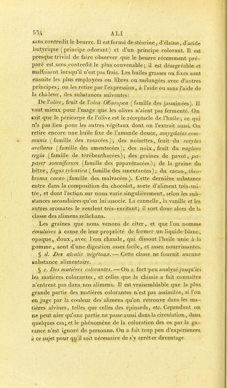 sans contredit le beurre. Il est formé de stéarine, d'élaïne, d'acide butyrique (principe odorant) et d'un principe colorant. Il est presque trivial de faire observer que le beurre récemment pré- paré est sans contredit le plus convenable ; il est désagréable et malfaisant lorsqu'il n'est pas frais. Les huiles grasses ou fixes sont ensuite les plus employées ou libres ou mélangées avec d'autres principes; on les retire par l'expression, à l'aide ou sans l'aide de la chaleur, des substances suivantes: De l'olive, fruit de Yolea OEuropea (famille des jasminées). 11 vaut mieux pour l'usage que les olives n'aient pas fermenté. On sait que le péricarpe de l'olive est le réceptacle de l'huile ; ce qui n'a pas lieu pour les autres végétaux dont on l'extrait aussi. On retire encore une huile fixe de l'amande douce, amygdalus com- munis (famille des rosacées); des noisettes, fruit du corylus avcllana (famille des amentacées); des noix, fruit du miglans regia (famille de térébenthacées); des graines de pavot, pa- paver somniferum (famille des papavéracées); de la graine du hêtre, fagus sylvatica ( famille des amentacées) ; du cacao,. theo- broma cacao (famille des malvacées ). Cette dernière substance entre dans la composition du chocolat, sorte d'aliment très-usi- tée, et dont l'actipn sur nous varie singulièrement, selon les sub- stances secondaires qu'on lui associe. La cannelle, la vanille et les autres aromates le rendent très-excitant; il sort donc alors de la classe des alimens relâchans. Les graines que nous venons de citer, et que l'on nomme èmuhives à cause de leur propriété de former un liquide blanc, opaque, doux, avec l'eau chaude, qui dissout l'huile unie à la gomme , sont d'une digestion assez facile, et assez nourrissantes. § cl. Des alcalis végétaux.— Cette classe ne fournit aucune substance alimentaire. § e. Des matières colorantes. — On a fort peu analysé jusqu'ici les matières colorantes, et celles que la chimie a fait connaître n'entrent pas dans nos alimens. Il est vraisemblable que la plus grande partie des matières colorantes n'est pas assimilée, si l'on en juge par la couleur des alimens qu'on retrouve dans les ma- tières alvines, telles que celles des épinards, etc. Cependant on ne peut nier qu'une partie ne passe aussi dans la circulation, dans quelques cas; et le phénomène de la coloration des os par la ga- rance n'est ignoré de personne. On a fait trop peu d'expériences » ce sujet pour qu'il soit nécessaire de s'y arrêter davantage