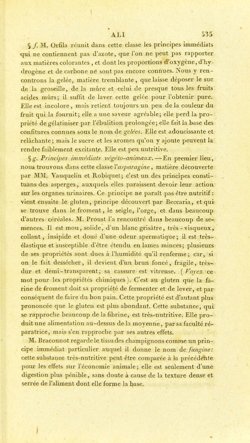 I ALI 535 § / M. Orfila réunit dans cette classe les principes immédiats qui ne contiennent pas d'azote, que l'on ne peut pas rapporter aux matières colorantes , et dont les proportions d'oxygène, d'hy- drogène et de carbone ne sont pas encore connues. Nous y ren- controns la gelée, matière tremblante, que laisse déposer le suc de la groseille, de la mûre et celui de presque tous les fruits acides mûrs; il suffit de laver cette gelée pour l'obtenir pure. Elle est incolore, mais retient toujours un peu de la couleur du fruit qui la fournit; elle a une saveur agréable; elle perd la pro- priété de gélatiniser par l'ébulition prolongée; elle fait la base des confitures connues sous le nom de gelées. Elle est adoucissante et relâchante ; mais le sucre et les arômes qu'on y ajoute peuvent la rendre faiblement excitante. Elle est peu nutritive. %g. Principes immédiats végéto-animaux.—En premier lieu, nous trouvons dans cette classe Yasparagine , matière découverte par MM. Vauquelin et Robiquet ; c'est un des principes consti- tuans des asperges, auxquels elles paraissent devoir leur action sur les organes urina ires. Ce principe ne parait pas être nutritif: vient ensuite le gluten, principe découvert par Beccaria, et qui se trouve dans le froment, le seigle, l'orge, et dans beaucoup d'autres céréales. M. Proust l'a rencontré dans beaucoup de se-, menées. Il est mou, solide, d'un blanc grisâtre, très-visqueux, collant, insipide et doué d'une odeur spermatique; il est très- élastique et susceptible d'être étendu en lames minces; plusieurs de ses propriétés sont dues à l'humidité qu'il renferme; car, si on le fait dessécher, il devient d'un brun foncé, fragile, très-, dur et demi-transparent; sa cassure est vitreuse. ( Voyez ce mot pour les propriétés chimiques). C'est au gluten que la fa- rine dè froment doit sa propriété de fermenter et de lever, et par conséquent de faire du bon pain. Cette propriété est d'autant plus prononcée que le gluten est plus abondant. Cette substance, qui se rapproche beaucoup de la fibrine, est très-nutritive. Elle pro- duit une alimentation au-dessus de la moyenne , par sa faculté ré- paratrice, mais s'en rapproche par ses autres effets. M. Braconnot regarde le tissu des champignons comme un prin- cipe immédiat particulier auquel il donne le nom de fungine: cette substance très-nutritive peut être comparée à la précédente pour les effets sur l'économie animale; elle est seulement d'une digestion plus pénible, sans doute à cause de la texture dense et serrée de l'aliment dont elle forme la base.