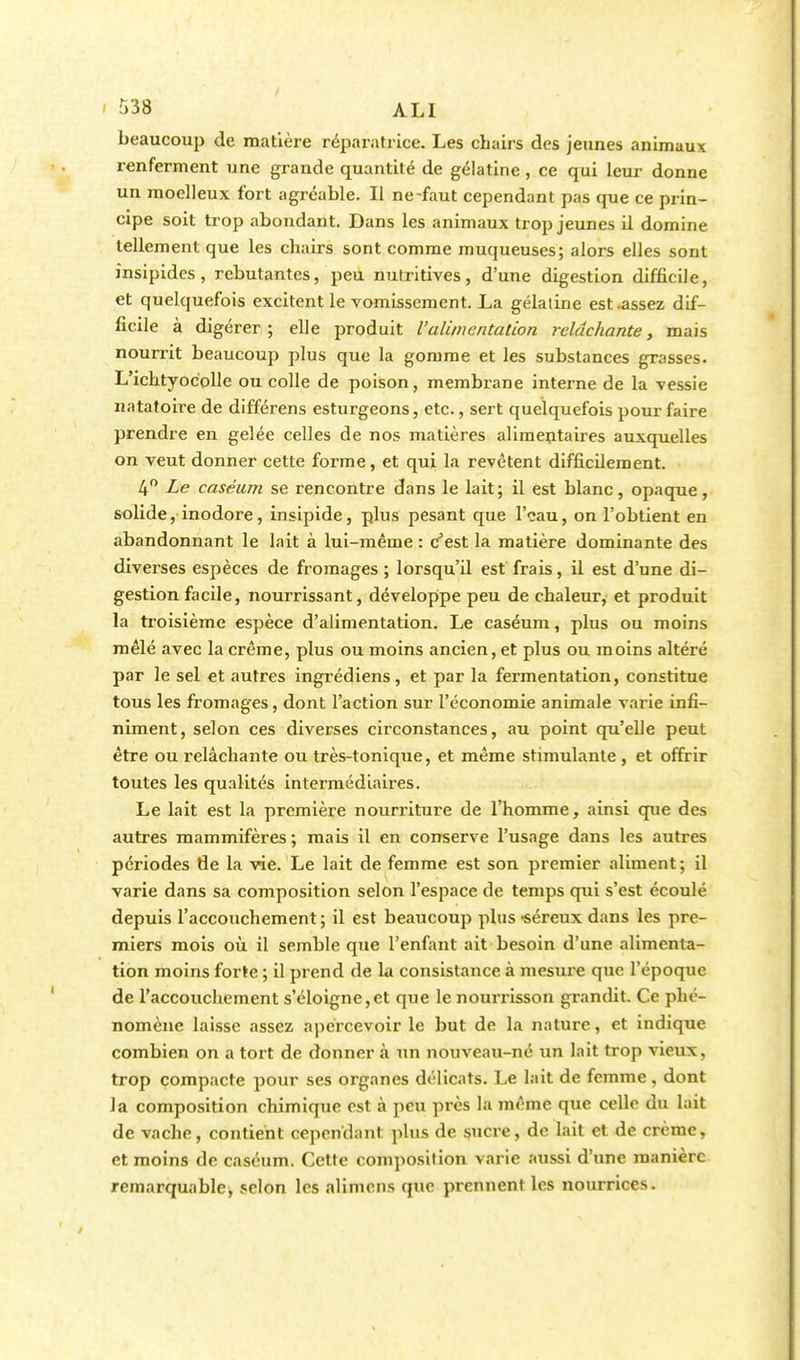 $38 ALI beaucoup de matière réparatrice. Les cbairs des jeunes animaux renferment une grande quantité de gélatine, ce qui leur donne un moelleux fort agréable. Il ne-faut cependant pas que ce prin- cipe soit trop abondant. Dans les animaux trop jeunes il domine tellement que les chairs sont comme muqueuses; alors elles sont insipides, rebutantes, peu nutritives, d'une digestion difficile, et quelquefois excitent le vomissement. La gélaline est .assez dif- ficile à digérer; elle produit l'alimentation relâchante, mais nourrit beaucoup plus que la gomme et les substances grasses. L'ichtyoc'olle ou colle de poison, membrane interne de la vessie natatoire de différens esturgeons, etc., sert quelquefois pour faire prendre en gelée celles de nos matières alimentaires auxquelles on veut donner cette forme, et qui la revêtent difficilement. 4° Le caséum se rencontre dans le lait; il est blanc, opaque, solide, inodore, insipide, plus pesant que l'eau, on l'obtient en abandonnant le lait à lui-même : c'est la matière dominante des diverses espèces de fromages ; lorsqu'il est frais, il est d'une di- gestion facile, nourrissant, développe peu de chaleur, et produit la troisième espèce d'alimentation. Le caséum, plus ou moins mêlé avec la crème, plus ou moins ancien, et plus ou moins altéré par le sel et autres ingrédiens, et par la fermentation, constitue tous les fromages, dont l'action sur l'économie animale varie infi- niment, selon ces diverses circonstances, au point qu'elle peut être ou relâchante ou très-tonique, et même stimulante , et offrir toutes les qualités intermédiaires. Le lait est la première nourriture de l'homme, ainsi que des autres mammifères; mais il en conserve l'usage dans les autres périodes de la vie. Le lait de femme est son premier aliment; il varie dans sa composition selon l'espace de temps qui s'est écoulé depuis l'accouchement ; il est beaucoup plus -séreux dans les pre- miers mois où il semble que l'enfant ait besoin d'une alimenta- tion moins forte ; il prend de la consistance à mesure que l'époque de l'accouchement s'éloigne,et que le nourrisson grandit. Ce phé- nomène laisse assez apercevoir le but de la nature, et indique combien on a tort de donner à un nouveau-né un lait trop vieux, trop compacte pour ses organes délicats. Le lait de femme, dont Ja composition chimique est à peu près la même que celle du lait de vache, contient cependant plus de sucre, de lait et de crème, et moins de caséum. Cette composition varie aussi d'une manière remarquable, selon les alimens que prennent les nourrices.