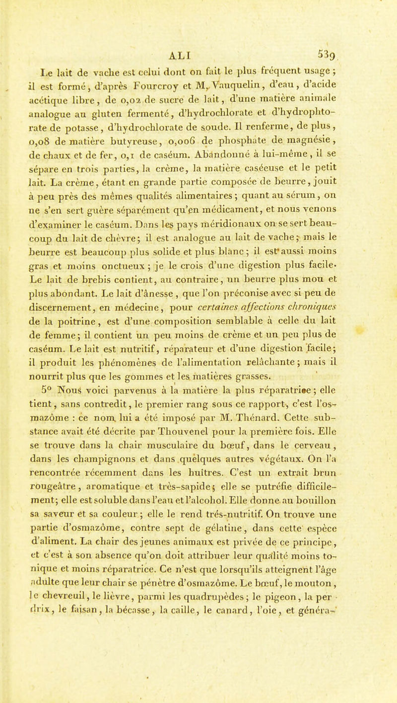 Le lait de vache est celui dont on fait le plus fréquent usage ; il est formé, d'après Fourcroy et M,,Vauquelin, d'eau, d'acide acétique libre, de 0,02 de sucre de lait, d'une matière animale analogue au gluten fermenté, d'hydrochlorate et d'hydrophto- rate de potasse, d'hydrochlorate de soude. Il renferme, de plus, 0,08 de matière butyreuse, 0,006 de phosphate de magnésie , de chaux et de fer, 0,1 de caséum. Abandonné à lui-même , il se sépare en trois parties, la crème, la matière caséeuse et le petit lait. La crème, étant en grande partie composée de beurre, jouit à peu près des mêmes qualités alimentaires ; quant au sérum, on ne s'en sert guère séparément qu'en médicament, et nous venons d'examiner le caséum. Dans les pays méridionaux on se sert beau- coup du lait de chèvre; il est analogue au lait de vache; mais le beurre est beaucoup plus solide et plus blanc; il est*aussi moins gras et moins onctueux ; je le crois d'une digestion plus facile- Le lait de brebis contient, au contraire, un beurre plus mou et plus abondant. Le lait d'ânesse , que l'on préconise avec si peu de discernement, en médecine, pour certaines affections chroniques de la poitrine, est d'une composition semblable à celle du lait de femme; il contient un peu moins de crème et un peu plus de caséum. Le lait est nutritif, réparateur et d'une digestion facile; il produit les phénomènes de l'alimentation relâchante ; mais il nourrit plus que les gommes et les matières grasses. 5° Nous voici parvenus à la matière la plus réparatrice ; elle tient, sans contredit, le premier rang sous ce rapport, c'est l'os- mazôme : ce nom lui a été imposé par M. Thénard. Cette sub- stance avait été décrite par Thouvenel pour la première fois. Elle se trouve dans la chair musculaire du boeuf, dans le cerveau, dans les champignons et dans quelques autres végétaux. On l'a rencontrée récemment dans les huîtres. C'est un extrait brun rougeâtre, aromatique et très-sapide; elle se putréfie difficile- ment; elle est soluble dans l'eau etl'alcohol.Elle donne au bouillon sa saveur et sa couleur ; elle le rend trés-nutritif. On trouve une partie d'osmazôme, contre sept de gélatine, dans cette espèce d'aliment. La chair des jeunes animaux est privée de ce principe, et c'est à son absence qu'on doit attribuer leur qualité moins to- nique et moins réparatrice. Ce n'est que lorsqu'ils atteignent l'âge adulte que leur chair se pénètre d'osmazôme. Le bœuf, le mouton, le chevreuil, le lièvre, parmi les quadrupèdes ; le pigeon, la per drix, le faisan, la bécasse, la caille, le canard, l'oie, et généra^