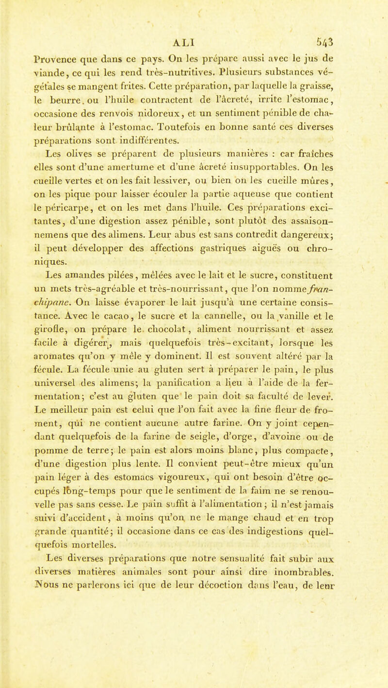 Provence que dans ce pays. On les préparc aussi avec le jus de viande, ce qui les rend très-nutritives. Plusieurs substances vé- gétales se mangent frites. Cette préparation, par laquelle la graisse, le beurre, ou l'huile contractent de l'âcreté, irrite l'estomac, occasione des renvois nidoreux, et un sentiment pénible de cha- leur brûlante à l'estomac. Toutefois en bonne santé ces diverses préparations sont indifférentes. Les olives se préparent de plusieurs manières : car fraîches elles sont d'une amertume et d'une âcreté insupportables. On les cueille vertes et on les fait lessiver, ou bien on les cueille mûres, on les pique pour laisser écouler la partie aqueuse que contient le péricarpe, et on les met dans l'huile. Ces préparations exci- tantes, d'une digestion assez pénible, sont plutôt des assaison- nemens que des alimens. Leur abus est sans contredit dangereux; il peut développer des affections gastriques aiguës ou chro- niques. Les amandes pilées, mêlées avec le lait et le sucre, constituent un mets très-agréable et très-nourrissant, que l'on nommefran- chipanc. On laisse évaporer le lait jusqu'à une certaine consis- tance. Avec le cacao, le sucre et la cannelle, ou la vanille et le girofle, on prépare le chocolat, aliment nourrissant et assez facile à digérer, mais quelquefois très - excitant, lorsque les aromates qu'on y mêle y dominent. Il est souvent altéré par la fécule. La fécule unie au gluten sert à préparer le pain, le plus universel des alimens; la panification a lieu à l'aide de la fer- mentation; c'est au gluten que le pain doit sa faculté de lever. Le meilleur pain est celui que l'on fait avec la fine fleur de fro- ment, qui ne contient aucune autre farine. On y joint cepen- dant quelquefois de la farine de seigle, d'orge, d'avoine ou de pomme de terre; le pain est alors moins blanc, plus compacte, d'une digestion plus lente. Il convient peut-être mieux qu'un pain léger à des estomacs vigoureux, qui ont besoin d'être oc- cupés lbng-temps pour que le sentiment de la faim ne se renou- velle pas sans cesse. Le pain suffit à l'alimentation ; il n'est jamais suivi d'accident, à moins qu'on ne le mange chaud et en trop grande quantité; il occasione dans ce cas des indigestions quel- quefois mortelles. Les diverses préparations que notre sensualité fait subir aux diverses matières animales sont pour ainsi dire inombrables. IVous ne parlerons ici que de leur décoction djins l'eau, de leor