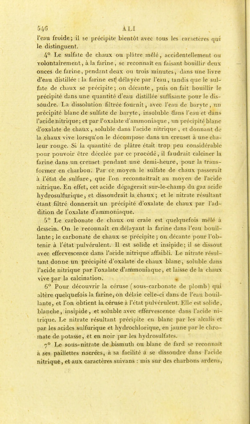 5/,G LIA l'eau froide; il se précipite bientôt avec tous les car ictères qui le distinguent. 4° Le sulfate de chaux ou plâtre mêlé, accidentellement ou volontairement, à la farine , se reconnaît en faisant bouillir deux onces de farine, pendant deux ou trois minutes, dans une livre d'eau distillée : la farine est' délayée par l'eau, tandis que le sul- fate de chaux se précipite ; on décante , puis on fait bouillir le précipité dans une quantité d'eau distillée suffisante pour le dis- soudre. La dissolution filtrée fournit, avec l'eau de baryte, un précipité blanc de sulfate de baryte, insoluble dans l'eau et dans l'acide nitrique ; et par l'oxalate d'ammoniaque, un précipité blanc d'oxalate de chaux, soluble dans l'acide nitrique , et donnant de la .chaux vive lorsqu'on le décompose dans un creuset à une cha- leur rouge. Si la quantité de plâtre était trop peu considérable pour pouvoir être décelée par ce procédé, il faudrait calciner la farine dans un creuset pendant une demi-heure, pour la trans- former en charbon. Par ce moyen le sulfate de chaux passerait à l'état de sulfure, que l'on reconnaîtrait au moyen de l'acide nitrique. En effet, cet acide dégagerait sur-le-champ du gaz acide hydrosulfurique, et dissoudrait la chaux; et le nitrate résultant étant filtré donnerait un précipité d'oxalate de chaux par l'ad- dition de l'oxalate d'ammoniaque. 5° Le carbonate de chaux ou craie est quelquefois mêlé à dessein. On le reconnaît en délayant la farine dans l'eau bouil- lante ; le carbonate de chaux se précipite ; on décante pour l'ob- tenir à l'état pulvérulent. Il est solide et insipide; il se dissout avec effervescence dans l'acide nitrique affaibli. Le nitrate résul- tant donne un précipité d'oxalate de chaux blanc, soluble dans l'acide nitrique par l'oxalate d'ammoniaque, et laisse de la chaux vive par la calcination. 6° Pour découvrir la céruse (sous-carbonate de plomb) qui altère quelquefois la farine, on délaie celle-ci dans de l'eau bouil- lante, et l'on obtient la céruse à l'état pulvérulent. Elle est solide, blanche, insipide, et soluble avec effervescence dans l'acide ni- trique. Le nitrate résultant précipite en blanc par les alcalis et par les acides sulfurique et hydrochlorique, en jaune par le chro- mate de potasse, et en noir par les hydrosulfalos. 7° Le sous-nitrate de bismuth ou blanc de fard se reconnaît à ses paillettes nacrées, h sa facilité à se dissoudre dans l'acide nitrique, et aux caractères suivans : mis sur des charbons ardens,