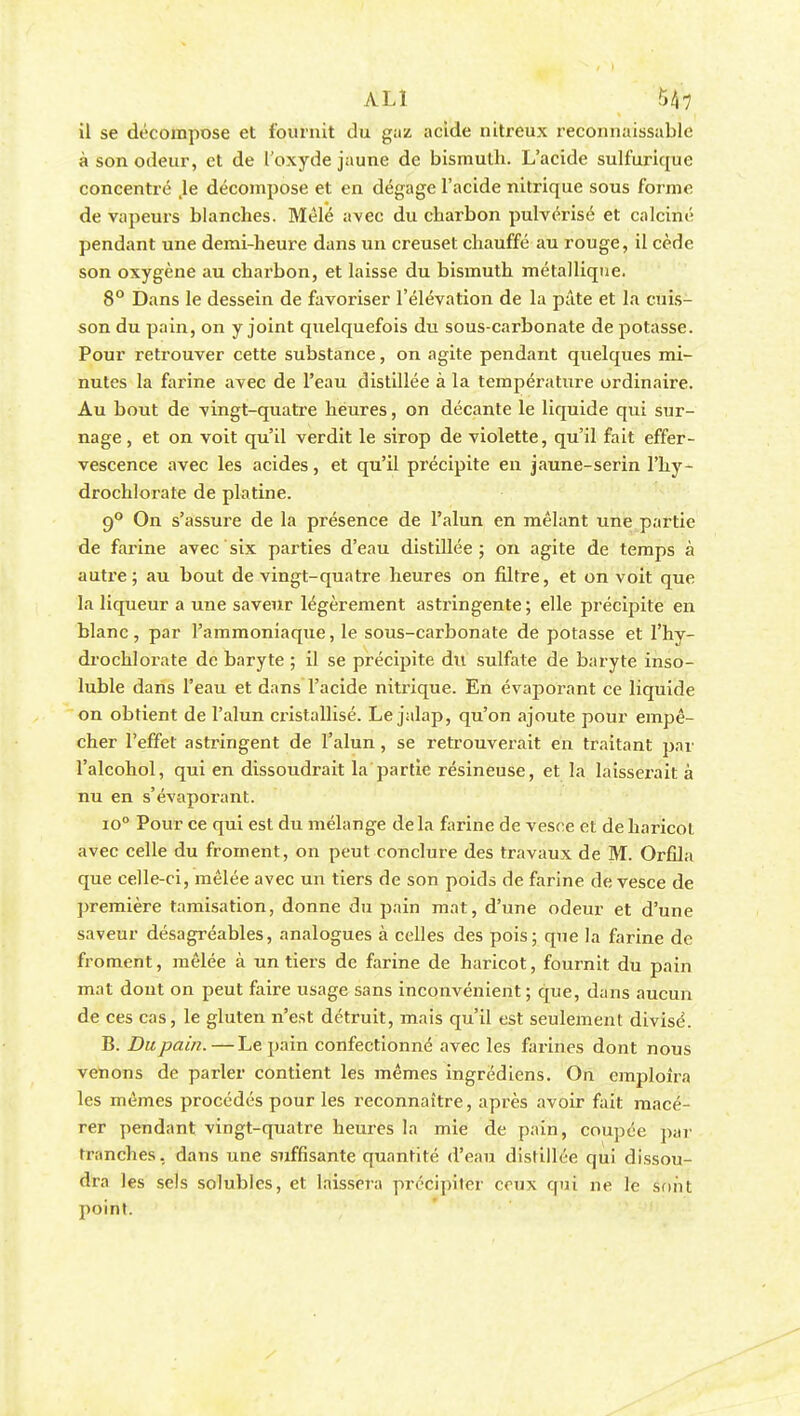 il se décompose et fournit du gaz acide nitreux reconnaissable à son odeur, et de l'oxyde jaune de bismuth. L'acide sulfurique concentré Je décompose et en dégage l'acide nitrique sous forme de vapeurs blanches. Mêlé avec du charbon pulvérisé et calciné pendant une demi-heure dans un creuset chauffé au rouge, il cède son oxygène au charbon, et laisse du bismuth métallique. 8° Dans le dessein de favoriser l'élévation de la pâte et la cuis- son du pain, on y joint quelquefois du sous-carbonate de potasse. Pour retrouver cette substance, on agite pendant quelques mi- nutes la farine avec de l'eau distillée à la température ordinaire. Au bout de vingt-quatre heures, on décante le liquide qui sur- nage, et on voit qu'il verdit le sirop de violette, qu'il fait effer- vescence avec les acides, et qu'il précipite en jaune-serin l'hy- drochlorate de platine. 9° On s'assure de la présence de l'alun en mêlant une partie de farine avec six parties d'eau distillée ; on agite de temps à autre; au bout de vingt-quatre heures on filtre, et on voit que la liqueur a une saveur légèrement astringente ; elle précipite en blanc, par l'ammoniaque, le sous-carbonate de potasse et fhy- drochlorate de baryte ; il se précipite du sulfate de baryte inso- luble dans l'eau et dans l'acide nitrique. En évaporant ce liquide on obtient de l'alun cristallisé. Le jalap, qu'on ajoute pour empê- cher l'effet astringent de l'alun, se retrouverait en traitant par l'alcohol, qui en dissoudrait la partie résineuse, et la laisserait à nu en s'évaporant. io° Pour ce qui est du mélange delà farine de vesce et de haricot avec celle du froment, on peut conclure des travaux de M. Orfila que celle-ci, mêlée avec un tiers de son poids de farine de vesce de première tamisation, donne du pain mat, d'une odeur et d'une saveur désagréables, analogues à celles des pois; que la farine de froment, mêlée à un tiers de farine de haricot, fournit du pain mat dont on peut faire usage sans inconvénient; que, dans aucun de ces cas, le gluten n'est détruit, mais qu'il est seulement divisé. B. Du pain. — Le pain confectionné avec les farines dont nous venons de parler contient les mêmes ingrédiens. On emploira les mêmes procédés pour les reconnaître, après avoir fait macé- rer pendant vingt-quatre heures la mie de pain, coupée par tranches, dans une suffisante quantité d'eau distillée qui dissou- dra les sels solubles, et laissera précipiter ceux qui ne le sont point.