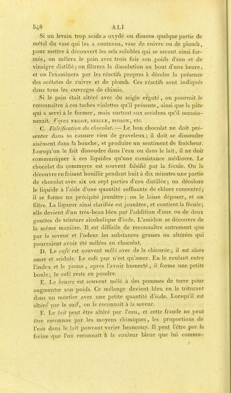 Si un levain trop acide a oxydé ou dissous quelque partie de métal du vase qui les a contenus, vase de cuivre ou de plomb, pour mettre à découvert les sels solubles qui se seront ainsi for- més, on mêlera le pain avec trois fois son poids d'eau et de vinaigre distillé; on filtrera la dissolution au bout d'une beure, et on l'examinera par les réactifs propres à déceler la présence des acétates de cuivre et de plomb. Ces réactifs sont indiqués dans tous les ouvrages de cbimie. Si le pain était altéré avec du seigle ergoté, on pourrait le reconnaître à ces taches violettes qu'il présente, ainsi que la pâte qui a servi à le former, mais surtout aux accidens qu'il occasio- nerait. Voyez ergot, seigle, poison, etc. C. Falsification du chocolat. — Le bon chocolat ne doit pré- senter dans sa cassure rien de graveleux ; il doit se dissoudre aisément dans la bouche, et produire un sentiment de fraîcheur. Lorsqu'on le fait dissoudre dans l'eau ou dans le lait, il ne doit communiquer à ces liquides qu'une consistance médiocre. Le chocolat du commerce est souvent falsifié par la fécule. On la découvre en faisant bouillir pendant huit à dix minutes une partie de chocolat avec six ou sept parties d'eau distillée ; on décolore le liquide à l'aide d'une quantité suffisante de chlore concentré; il se forme un précipité jaunâtre; on le laisse déposer, et on filtre. La liqueur ainsi clarifiée est jaunâtre, et contient la fécule; elle devient d'un très-beau bleu par l'addition d'une ou de deux gouttes de teinture alcoholique d'iode. L'amidon se découvre de la même manière. Il est difficile de reconnaître autrement que par la saveur et l'odeur les substances grasses ou altérées qui pourraient avoir été mêlées au chocolat. D. Le café est souvent mêlé avec de la chicorée ; il est alors amer et acidulé. Le café pur n'est qu'amer. En le roulant entre l'index et le pouce , après l'avoir humecté , il forme une petite boule; le café reste en poudre. E. Le beurre est souvent mêlé à des pommes de terre pour augmenter son poids. Ce mélange devient bleu en le triturant dans un mortier avec une petite quantité d'iode. Lorsqu'il est altère par le suif, on le reconnaît à la saveur. F. Le lait peut être altéré par l'eau, et celte fraude ne peut être reconnue par les moyens chimiques, les proportions de l'eau dans le lait pouvant varier beaucoup. Il peut l'être par la farine que l'on reconnaît h la couleur bleue que lui commu- t .