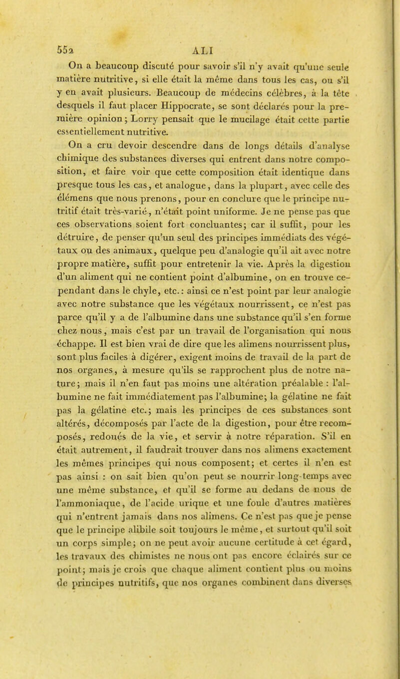 On a beaucoup discuté pour savoir s'il n'y avait qu'une seule matière nutritive, si elle était la même dans tous les cas, ou s'il yen avait plusieurs. Beaucoup de médecins célèbres, à la tète desquels il faut placer Hippocrate, se sont déclarés pour la pre- mière opinion ; Lorry pensait que le mucilage était cette partie essentiellement nutritive. On a cru devoir descendre dans de longs détails d'analyse chi mique des substances diverses qui entrent dans notre compo- sition, et faire voir que cette composition était identique dans presque tous les cas, et analogue, dans la plupart, avec celle des élémens que nous prenons, pour en conclure que le principe nu- tritif était très-varié, n'était point uniforme. Je ne pense pas que ces observations soient fort concluantes; car il suffit, pour les détruire, de penser qu'un, seul des principes immédiats des végé- taux ou des animaux, quelque peu d'analogie qu'il ait avec notre propre matière, suffit pour entretenir la vie. Après la digestion d'un aliment qui ne contient point d'albumine, on en trouve ce- pendant dans le chyle, etc.: ainsi ce n'est point par leur analogie avec notre substance que les végétaux nourrissent, ce n'est pas parce qu'il y a de l'albumine dans une substance qu'il s'en forme chez nous, mais c'est par un travail de l'organisation qui nous échappe. Il est bien vrai de dire que les alimens nourrissent plus, sont plus faciles à digérer, exigent moins de travail de la part de nos organes, à mesure qu'ils se rapprochent plus de notre na- ture ; mais il n'en faut pas moins une altération préalable : l'al- bumine ne fait immédiatement pas l'albumine; la gélatine ne fait pas la gélatine etc.; mais les principes de ces substances sont altérés, décomposés par l'acte de la digestion, pour être recom- posés, redoués de la vie, et servir à notre réparation. S'il en était autrement, il faudrait trouver dans nos alimens exactement les mêmes principes qui nous composent; et certes il n'en est pas ainsi : on sait bien qu'on peut se nourrir long temps avec une même substance, et qu'il se forme au dedans de nous de l'ammoniaque, de l'acide urique et une foule d'autres matières qui n'entrent jamais dans nos alimens. Ce n'est pas que je pense que le principe alibile soit toujours le même, et surtout qu'il soit un corps simple; on ne peut avoir aucune certitude à cet égard, les travaux des chimistes ne nous ont pas encore éclairés sur ce point; mais je crois que chaque aliment contient plus ou moins de principes nutritifs, que nos organes combinent dans diverses