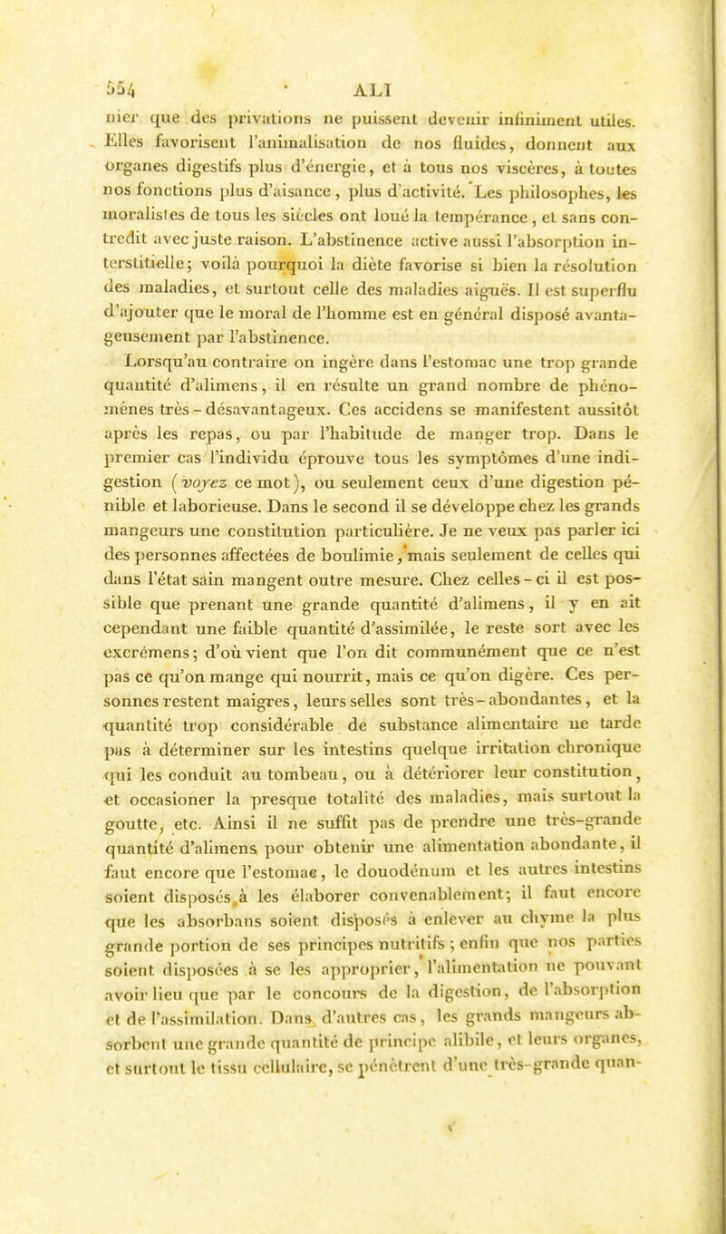 nier que des privations ne puissent devenir infiniment utiles. Elles favorisent l'animalisation de nos fluides, donnent aux organes digestifs plus d'énergie, et à tous nos viscères, à toutes nos fonctions plus d'aisance, plus d'activité. Les philosophes, les moralisles de tous les siècles ont loué la tempérance, et sans con- tredit avec juste raison. L'abstinence active aussi l'absorption in- terstitielle; voilà pourquoi la diète favorise si bien la résolution des maladies, et surtout celle des maladies aiguës. Il est superflu d'ajouter que le moral de l'homme est en général disposé avanta- geusement par l'abstinence. Lorsqu'au contraire on ingère dans l'estomac une trop grande quantité d'alimens, il en résulte un grand nombre de phéno- mènes très - désavantageux. Ces accidens se manifestent aussitôt après les repas, ou par l'habitude de manger trop. Dans le premier cas l'individu éprouve tous les symptômes d'une indi- gestion [voyez ce mot), ou seulement ceux d'une digestion pé- nible et laborieuse. Dans le second il se développe chez les grands mangeurs une constitution particulière. Je ne veux pas parler ici des personnes affectées de boulimie ,'mais seulement de celles qui dans l'état sain mangent outre mesure. Chez celles-ci il est pos- sible que prenant une grande quantité d'alimens, il y en ait cependant une faible quantité d'assimilée, le reste sort avec les excrémens; d'où vient que l'on dit communément que ce n'est pas ce qu'on mange qui nourrit, mais ce qu'on digère. Ces per- sonnes restent maigres, leurs selles sont très-abondantes, et la quantité trop considérable de substance alimentaire ue tarde pas à déterminer sur les intestins quelque irritation chronique qui les conduit au tombeau, ou à détériorer leur constitution f •et occasioner la presque totalité des maladies, mais surtout la goutte, etc. Ainsi il ne suffit pas de prendre une très-grande quantité d'alimens pour obtenir une alimentation abondante, il faut encore que l'estomae, le douodénum et les autres intestins soient disposés,à les élaborer convenablement; il faut encore que les absorbans soient disposés à enlever au chyme la plus grande portion de ses principes nutritifs ; enfin que nos parties soient disposées à se les approprier, l'alimentation ne pouvant avoir lieu que par le concours de la digestion, de l'absorption et de l'assimilation. Dans d'autres cas, les grands mangeurs ab- sorbent une grande quantité de principe alibile, et leurs organes, et surtout le tissu cellulaire, se. pénètrent d'une très-grande quan-