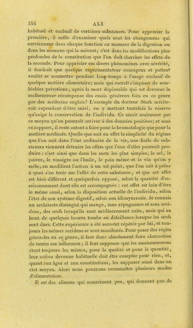 habituel et exclusif de certaines substances. Pour apprécier la première, il suffit d'examiner quels sont les ckangemens qui surviennent dans chaque fonction au moment de la digestion ou dans les momens qui la suivent; c'est dans les modifications plus profondes de la constitution que l'on doit chercher les effets de la seconde. Pour apprécier ces divers phénomènes avec sévérité, il faudrait que quelque expérimentateur courageux et patient voulût se soumettre pendant long-temps à l'usage exclusif de quelque matière alimentaire; mais qui oserait s'imposer de sem- blables privations, après la mort déplorable qui est devenue la malheureuse récompense des essais généreux faits en ce genre par des médecins anglais? L'exemple du docteur Stark mérite- rait cependant d'être suivi, en y mettant toutefois la réserve qu'exige la conservation de l'individu. Ce serait seulement par ce moyen qu'on pourrait arriver à des données positives; et sous ce rapport, il reste autant à faire pour la bromatologie que pour la matière médicale. Quelle que soit en effet la simplicité du régime que l'on suit dans l'état ordinaire de la vie, une foule de sub- stances viennent détruire les effets que l'une d'elles pourrait pro- duire : c'est ainsi que dans les mets les plus simples, le sel, le poivre, le vinaigre ou l'huile, le pain même et le vin qu'on y mêle, en modifient l'action à un tel point, que l'on sait à peine à quoi s'en tenir sur l'effet de cette substance, et que cet effet est bien différent et quelquefois opposé, selon la quantité d'as- saisonnement dont elle est accompagnée : cet effet est loin d'être le même aussi, selon la disposition actuelle de l'individu, selon l'état de son système digestif, selon son idiosyncrasie. Je connais un architecte distingué qui mange, sans répugnance et sans acci- dens, des œufs lorsqu'ils sont médiocrement cuits, mais qui au bout de quelques heures tombe en défaillance lorsque les œufs sont durs. Cette expérience a été souvent répétée par lui, et tou- jours les mêmes accidens se sont manifestés. Pour poser des règles générales en ce genre, il faut donc absolument faire abstraction de toutes ces influences ; il faut supposer que les assaisonnemens étant toujours les mêmes, pour la qualité et pour la quantité, leur action devenue habituelle doit être comptée pour rien, et, quant aux âges et aux constitutions, les supposer aussi dans un état moyen. Alors nous pourrons reconnaître plusieurs modes d'alimentation. Il est des alimens qui nourrissent peu, qui donnent peu de