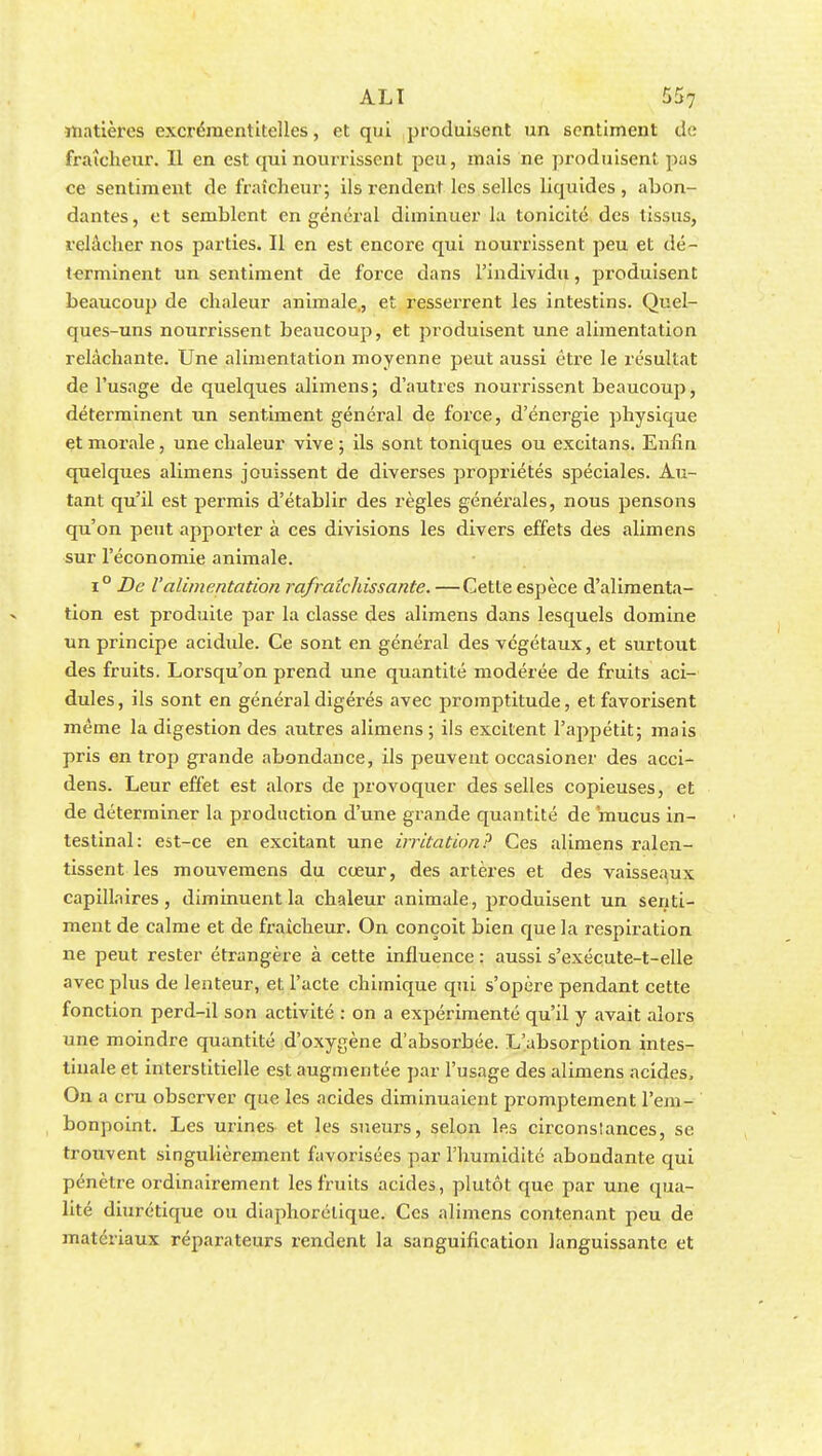 matières excrémentitelles, et qui produisent un sentiment de fraîcheur. Il en est qui nourrissent peu, mais ne produisent pas ce sentiment de fraîcheur; ils rendent les selles liquides, abon- dantes, et semblent en général diminuer la tonicité des tissus, relâcher nos parties. Il en est encore qui nourrissent peu et dé- terminent un sentiment de force dans l'individu, produisent beaucoup de chaleur animale,, et resserrent les intestins. Quel- ques-uns nourrissent beaucoup, et produisent une alimentation relâchante. Une alimentation moyenne peut aussi être le résultat de l'usage de quelques alimens; d'autres nourrissent beaucoup, déterminent un sentiment général de force, d'énergie physique et morale, une chaleur vive ; ils sont toniques ou excitans. Enfin quelques alimens jouissent de diverses propriétés spéciales. Au- tant qu'il est permis d'établir des règles générales, nous pensons qu'on peut apporter à ces divisions les divers effets des alimens sur l'économie animale. i° De l'alimentation rafraîchissante. —Cette espèce d'alimenta- tion est produite par la classe des alimens dans lesquels domine un principe acidide. Ce sont en général des végétaux, et surtout des fruits. Lorsqu'on prend une quantité modérée de fruits aci- dulés, ils sont en général digérés avec promptitude, et favorisent même la digestion des autres alimens ; ils excitent l'appétit; mais pris en trop grande abondance, ils peuvent occasioner des acci- dens. Leur effet est alors de provoquer des selles copieuses, et de déterminer la production d'une grande quantité de mucus in- testinal: est-ce en excitant une irritation? Ces alimens ralen- tissent les mouvemens du cœur, des artères et des vaisseaux capillaires, diminuent la chaleur animale, produisent un senti- ment de calme et de fraîcheur. On conçoit bien que la respiration ne peut rester étrangère à cette influence : aussi s'exécute-t-elle avec plus de lenteur, et l'acte chimique qui s'opère pendant cette fonction perd-il son activité : on a expérimenté qu'il y avait alors une moindre quantité d'oxygène d'absorbée. L'absorption intes- tinale et interstitielle est augmentée par l'usage des alimens acides, On a cru observer que les acides diminuaient promptement l'em- bonpoint. Les urines et les sueurs, selon les circonstances, se trouvent singulièrement favorisées par l'humidité abondante qui pénètre ordinairement les fruits acides, plutôt que par une qua- lité diurétique ou diaphorélique. Ces alimens contenant peu de matériaux réparateurs rendent la sanguification languissante et